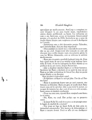 306 Kisabetfi ‘Uaugfiton
specializat pe m ed icam en te. A m C o rp a cu m p ărat re-
ce n t G rayson la u n p reţ foarte m are, rezolvându-i
câteva d in tre problem ele cu b an ii. C u in flu e n ţa pe
care o are A m C o rp , aveau să în ain teze A m atro x in u l
p e n tru a fi ap ro b a t de PDA, bazându-se pe o serie de
stu d ii clinice despre care su sţin eau că s-ar fi d esfăşu rat
în C an ad a.
-A m atro x in este o altă d en u m ire p en tru T abrofen,
aşa-i? în treb ă Kate, deşi ştia deja răspunsul.
- D eo cam d ată n u există nici o d o v ad ă în acest sens,
d a r eu aşa cred. In sp ecto ru l d in C a n a d a cu care am
d isc u ta t mi-a v o rb it desp re nişte d o cu m en te găsite în
casa lui W alter A lexander, care se refereau la am bele
m ed icam en te.
- Ryan ştia că există o posibilă legătură în tre ele. Kate
luă o gură m are de aer şi se străd u i să îşi în ăb u şe lacri­
m ile de furie. A stat în sufrageria lui K ari A dam s şi s-a
prefăcut să n u ştie nim ic despre A m atroxin.
-Ja k e a d isp ăru t im ed iat d u p ă ce s-a făcut fuziunea.
Secretara lui Ryan a d eclarat că i-a auzit în ziua aia pe
Ryan şi pe Jake certându-se în biroul lui, deşi n u poate
sp u n e despre ce au discutat.
K ate îşi plecă dintr-odată capul.
- Ei bănuiesc că Ryan l-a ucis pe Jake. D ar de ce? Pen­
tru bani?
-B a n ii îi m otivează foarte tare pe u n ii oam en i, zise
S im o n e cu blândeţe. Ryan era gata să ucidă dacă A m a­
tro x in avea să fie aprobat. Jake a pus to tu l la pu n ct, s-a
o cu p at de testarea lui, dar, cum el era scos d in ecuaţie,
b an ii aveau să răm ână conducerii.
- D o ar nu crezi asta, ripostă Kate sim ţin d cum fierea
i-o ia razna.
- N u , Kate, nu cred. D ar poliţia aşa va prezenta
cazul.
- Şi Jan et Kelly? Ei cred că a ucis-o ca să şteargă u rm e­
le legate de stu d iu l de cercetare?
-V o r reuşi s-o lege pe Jan et Kelly de Jake p rin in ­
term ed iu l sanatoriului. V or încerca să dem onstreze că
Ryan a ascuns dovezi. D acă se afla că s-au desfăşurat
 