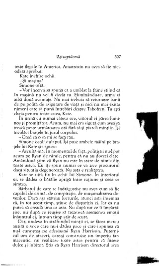 Tlşteaptă-mă 307
teste ilegale în A m erica, A m atroxin n u avea să fie nici-
o d ată ap ro b at.
K ate în ch ise ochii.
- Ş i m aşina.7
S im o n e oftă.
- V o r încerca să sp u n ă că a u m b lat la frâne ştiin d că
în m aşină n u vei fi decât tu. E lim inându-te, u rm a să
aibă d o u ă avantaje. N u m ai treb u ia să returneze banii
de pe p o liţa de asigurare de viaţă şi nici n u m ai exista
n im e n i care să p u n ă în treb ări despre T abofren. T u eşti
cheia p e n tru to ate astea, Kate.
In u rm ă cu n u m ai câteva ore, v iito ru l ei părea lu m i­
nos şi p ro m iţă to r. A cum , n u m ai era sigură cum avea să
treacă peste u rm ăto area oră fără să-şi piardă m inţile. îşi
încolăci b raţele în ju ru l corpului.
- C r e d că o să m i se facă rău.
S im o n e ocoli d u lap u l. îşi puse am bele m âini pe b ra­
ţele lui K ate şi-i spuse:
-A sc u ltă -m ă . în m o m e n tu l de faţă, p o liţiştii nu-1 p o t
acuza pe R yan d e n im ic, p e n tru că n u au dovezi clare.
A m â n d o u ă ştim că R yan n u este în stare de nim ic d in
to a te astea. E u îţi sp u n n u m ai ce va zice p ro cu ro ru l
d acă situ a ţia d egenerează. N u asta e realitatea.
K ate se u ită fix în ochii lui S im o n e. în in te rio ru l
ei, se d ăd ea o b ătălie aprigă în tre ra ţiu n e şi ceea ce
sim ţea.
B ărb atu l de care se îndrăgostise n u avea cum să fie
capabil de crim ă, de conspiraţie, de m uşam alizarea d o ­
vezilor. D acă aşa stăteau lucrurile, atu n ci asta însem na
că, în tor acest tim p , ştiuse de dispariţia ei. Iar ea nu
p u tea să creadă u n a ca asta. N u d u p ă tor ce îi îm p ărtă­
şise, n u d u p ă ce reuşise să trezească asem enea em oţii
în ă u n tru l ei, în tr-u n tim p atât de scurt.
D ar, u n d ev a în stră fu n d u l m in ţii ei, se făcea m ereu
auziră o voce care nu-i d ăd ea pace şi care-i sp u n e a că
nu-1 c u n o şte a pe adevăratul Ryan H arriso n . P u te rn i­
cul o m d e afaceri, care-şi co n stru ise u n im p eriu far­
m aceu tic, n u realizase to ate astea p e n tru că fusese
du lce şi iu b ito r. Ştia că Ryan H arriso n d irecto ru l avea
 
