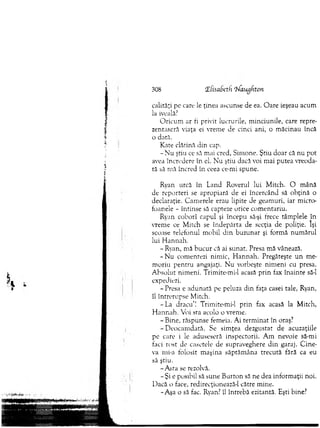 308 iEfisabeth rNaugfiton
calităţi pe care le ţinea ascunse de ea. O are ieşeau acum
la iveală.7
O ricum ar fi privit lucrurile, m inciunile, care repre-
zentaseră viaţa ei vrem e de cinci ani, o m ăcinau încă
o dată.
Kate clătină din cap.
- N u ştiu ce să mai cred, Sim one. Ştiu d o ar că nu pot
avea încredere în el. N u ştiu dacă voi m ai putea vreoda­
tă să m ă încred în ceea ce-mi spune.
*
Ryan urcă în Land Roverul lui M itch. O m ână
de reporteri se apropiară de ei încercând să o b ţin ă o
declaraţie. C am erele erau lipite de geam uri, iar m ic ro
toanele - întinse să capteze orice com entariu.
Ryan coborî capul şi începu să-şi frece tâm plele în
vrem e ce M itch se în d ep ărta de secţia de poliţie. Îşi
scoase telefonul m obil d in buzunar şi form ă num ărul
lui H annah.
- Ryan, mă bu cu r că ai sunat. Presa m ă vânează.
- N u com entezi nim ic, H annah. Pregăteşte u n m e­
m oriu pen tru angajaţi. N u vorbeşte nim eni cu presa.
A bsolut nim eni. Trimite-mi-1 acasă p rin fax înainte să-l
expediezi.
- Presa e adunată pe peluza din faţa casei tale, Ryan,
îl întrerupse M itch.
-L a d racu ’! Trimite-mi-1 prin fax acasă la M itch,
H an n ah . Voi sta acolo o vrem e.
- Bine, răspunse femeia. Ai term inat în oraş?
- D eocam dată. Se sim ţea dezgustat de acuzaţiile
pe care i le aduseseră inspectorii. A m nevoie să-mi
faci rost de casetele de supraveghere d in garaj. C in e­
va mi-a folosit m aşina săptăm âna trecută fără ca eu
să ştiu.
- A sta se rezolvă.
- Şi e posibil să sune B urton să ne dea inform aţii noi.
D acă o face, redirecţionează-1 către m ine.
-A şa o să fac. Ryan? îl întrebă ezitantă. Eşti bine?
 