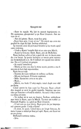 'Afteaptă-mă 309
- S u n t în regulă. N u luă în seam ă îngrijorarea ei.
De asem enea, găseşte-mi-1 şi pe R on G rayson. A m ne­
voie de el.
-A m să-l găsesc. Ryan, nu-ţi face griji.
„Nu-ţi face griji. C u m să n u .“ De parcă aşa ceva era
posibil în clipa de faţă. închise telefonul.
îşi rezem ă cotul de pervazul ferestrei şi îşi m asă capul
care-i zvâcnea.
- U n d e e Katie? întrebă fără să se uite spre M itch.
-A casă la Sim one. Ezită. Ryan, ştie de M cKellen.
Ryan închise ochii şi luă o gură de aer, în încercarea
de a se linişti. îşi putea închipui ce trecea p rin m intea
aia încăpăţânată a ei. A r fi trebuit să-i spună m ai devre­
me. N u ar fi trebuit să aştepte.
- Ş i copiii? întrebă el.
-M am a şi tata i-au dus la m ine acasă, pentru a nu fi
nevoiţi să facă faţă reporterilor.
Rvan încuviinţă.
- în ain te de toate trebuie să vorbesc cu Katie.
- Mi-am închipuit. E foarte supărată.
- M da. Spune-m i ceva ce nu ştiu.
- Ryan...
-M itc h , nu încă. O să-ţi explic totul după ce-o văd
pe Katie.
C ân d opriră în faţa casei lui Sim one, Ryan coborî
d in m aşină şi urcă în grabă treptele. îm pinse uşa şi-o
văzu pe Sim one vorbind la telefon. A ceasta îi făcu sem n
cu m âna să intre.
-V a trebui să te sun eu înapoi. închise, uitându-se
m ai întâi la Ryan, apoi la M itch. Tocm ai am vorbit cu
H an n ah H ughes. L-a găsit pe R on G rayson.
- O să-l sun eu m ai târziu. Ryan privi de jur îm preju­
rul cam erei goale. U n d e e Katie?
- E afară, în spate. C ân d trecu pe lângă Sim one, fe­
m eia îi puse o m ână pe b raţ şi-l opri. Ryan, am făcut tot
ce am putut.
B ărbatul îi strânse m âna.
-Ş tiu .
 