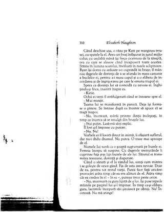 310 !Efisa(jetfi ‘bfaughton
C â n d deschise uşa, o văzu pe K ate pe m arginea tera­
sei, cu spatele la el. Avea un b raţ înfăşurat în jurul m ijlo­
cului; cu cealaltă m ână îşi freca cicatricea de la tâm plă,
cea cu care se alesese când începuseră toate acestea.
Stătea în lum ina soarelui, învăluită în razele sclipitoare.
Ryan îşi dorea cu ardoare s-o cu p rindă în braţe; îl m ân­
cau degetele de d o rin ţa de a se afunda în m asa castanie
a buclelor ei, p en tru a-i m asa capul şi a o elibera de în ­
cordarea şi de îngrijorarea pe care le em ana tru p u l ei.
Spera ca d o rin ţa lui să coincidă cu nevoia ei. înghi-
ţindu-şi frica, în ain tă înspre ea.
- Katie.
O chii ei verzi îl străfulgerară când se întoarse spre el.
- M-ai m inţit.
Team a lui se transform ă în panică. D eja îşi form a­
se o părere. Se în tin se după ea în ain te să apuce să se
tragă înapoi.
-N u , încetează, m ârâi printre dinţii încleştaţi, în
tim p ce încerca să se sm ulgă d in braţele lui.
- Stai p uţin. Lasă-mă să-ţi explic.
îl lovi şi-l îm pinse cu putere.
-N u . Nu!
V orbele ei îl loviră direct în inim ă, îi sfâşiară sufletul,
dar nu-i dădu d ru m u l. N u putea. O trase m ai aproape
de el.
N um ele lui sună ca o şoaptă sugrum ată pe buzele ei.
Fem eia începu să suspine. C u degetele trem u rân d e îi
cuprinse faţa şi-şi lipi buzele de ale lui. S ărutul ei trans­
m itea tensiune, d o rin ţă şi disperare.
C â n d o sărută şi el la rân d u l lui, sim ţi cum m intea
i se goleşte de orice gând. Fix de asta avea nevoie. D oar
de ea, p en tru to t restul vieţii. Putea face faţă oricărei
provocări atâta tim p cât ea era alături de el. A tâta tim p
cât ea credea în el - în ei -, puteau trece peste orice.
- N u, m u rm u ră cu gura lipită de a lui. îşi puse repede
m âinile pe pieptul lui şi-l îm pinse. în tim p ce-şi elibera
gura, lacrim ile începură să-i şiroiască pe obraji. Nu! în ­
cetează. N u m ă atinge!
 