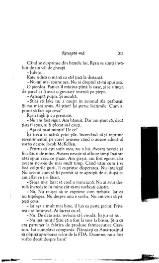 Aşteaptă-m â 311
C ân d se desprinse d in braţele lui, Ryan se sim ţi învă­
luit de un văl de gheaţă.
-Iu b ito ...
Kate ridică o m ână ca să-l ţină la distanţă.
- N u-m i mai spune aşa. N u ai dreptul să-mi spui aşa.
O pierdea. Panica îl m ăcina până la oase, şi se sim ţea
de parcă ar fi avut o greutate im ensă pe piept.
-A ştea p tă p u ţin . Şi ascultă.
-Ş tia i că Jake nu a m u rit în avionul ăla prăbuşit.
Şi n u mi-ai spus. Ai ştiut! îşi şterse lacrim ile. C u m ai
p u tu t să faci aşa ceva?
Ryan înghiţi cu greutate.
- N u am fost sigur. A m băn u it. D ar am ştiu t că, dacă
ţi-aş fi spus, ai fi plecat să-l cauţi.
-A şa că m-ai m inţit? D e ce?
îşi trecu o m ână prin păr, încercând să-şi reprim e
resentim entul pe care-1 avusese când o auzise aducând
vorba despre Jacob M cKellen.
- P entru că eşti soţia mea, nu a lui. A veam nevoie să
fii alături de m ine. Aveam nevoie să aflu ce sim ţi înainte
să-ţi sp u n ceea ce ştiam . A m greşit, am fost egoist, dar
aveam nevoie de m ai m u lt tim p. C â n d văzu cum i se
lasă colţurile gurii, îl cuprinse disperarea. N u înţelegi?
N u aveam cum să îţi p erm it să te apropii de el după ce
am aflat ce ţi-a făcut.
-Şi-aşa m-ai lăsat să cred o m inciună. N u ai avut des­
tulă încredere în m ine cât să-mi vorbeşti cinstit.
-N u . N u reuşea să se exprim e cum trebuia. Iar ea
nu înţelegea. N u despre asta e vorba. N u am vrut să pă­
ţeşti ceva.
- I a r aşa e m ult m ai bine, îl luă ea peste picior. Privi­
rea i se întunecă. Ai lucrat cu el.
- N u . D e data asta, trebuia să-l creadă. îţi jur că nu.
- N u m ă m inţi! Ştiu că a fost la tine la birou. Ştiu că
era p arten er la fabrica de produse farm aceutice Gray-
son. I-ai cum părat com pania. P lănuiaţi ca A m atroxinul
să o b ţin ă aprobarea celor de la FDA. D oam ne, nu a fost
vorba decât despre bani?
 