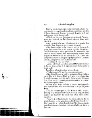 312 ‘Efisafaetf ‘hfanghton
Ryan îşi sim ţi m uşchii pieptului contractându-se. Nu-
m ai gândul că ea putea să creadă ceva d in toate acestea
îi lăsă o durere atât de m are în inim ă, de parcă ar fi fost
străpuns de o m ie de pum nale.
- C â n d am în cep u t fuziunea, n u ştiam că A m atro-
xinul are legătură cu T abofrenul. A veam d o ar nişte
bănuieli.
-A şa că ai sărit la arac? U n râs patetic o zgudui d in
rărunchi. Erai dispus să faci orice ca să-l obţii?
- N u. Eram dispus să fac orice ca să-l ţin departe de
piaţă. B ănuiam cam ce îşi pusese în gând M cKellen.
C ei de la G rayson aveau problem e. îşi investiseră toţi
b anii în m edicam entul ăsta. A m intervenit p en tru a m ă
asigura că A m atroxinul nu ajunge la EDA. C ân d am
cum părat com pania, am pus capăt procesului. La drept
vorbind, am p ierd u t bani în treaba asta.
- Te aştepţi să cred aşa ceva?
-A sta e adevărul. D e asta a apărut M cKellen la m ine
la birou. Era nervos că îi oprisem proiectul p en tru a
doua oară.
în ochii ei albaştri se citea neîncrederea.
-T u l-ai om orât? îl întrebă pe u n to n distant.
- N u . C ân d fem eia se uită în altă parte, Ryan îşi făcu
curaj. D ar aş fi făcu to . Dacă aş fi ştiut ce ţi-a făcut, i-aş
fi sm uls inim a cu m âinile goale. C ân d se uită d in nou
la el, Ryan speră ca ea să-i poată citi adevărul în privire.
Aş face orice p en tru tine.
-O ric e , şopti Kate, inclusiv să încerci să m uşam alu
zezi toată m izeria asta, străduindu-te să scapi de Janet
Kelly.
- N u . Se în tin se spre ea, d ar Kate se d ăd u înapoi,
în tim p ce-şi lăsa m âna să-i cadă pe lângă tru p , se sim ţi
cuprins de frustrare. T u chiar crezi că aş putea să fac
aşa ceva?
-C in e v a ţi-a văzut m aşina în d im in eaţa aia. La ea
acasă. în a in te să m ergem n o i acolo să încercăm să von
bim cu ea. C e ar treb u i să cred, Ryan? în d im in eaţa aia
m-ai lăsat singură. Mi-ai zis că te duci la biro u , dar n-a
fost aşa.
 