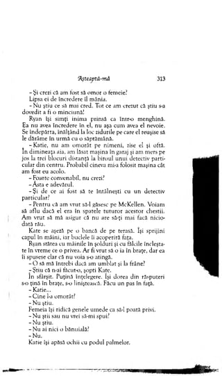 - Şi crezi că am fost să om or o fem eie'
Lipsa ei de încredere îl m ânia.
- N u ştiu ce să mai cred. Tot ce am crezut că ştiu s-a
dovedit a fi o m inciună!
Ryan îşi sim ţi inim a prinsă ca intr-o m enghină.
Ea nu avea încredere în el, nu aşa cum avea el nevoie.
Se îndepărta, în ălţân d la loc zidurile pe care el reuşise să
le dărâm e în urm ă cu o săptăm ână.
- Katie, nu am o m orât pe nim eni, zise el şi oftă.
în dim ineaţa aia, am lăsat m aşina în garaj şi am m ers pe
jos la trei blocuri distanţă la biroul unui detectiv parti­
cular d in centru. Probabil cineva mi-a folosit m aşina cât
am fost eu acolo.
- Foarte convenabil, nu crezi?
-A sta e adevărul.
-Ş i de ce ai fost să te întâln eşti cu u n detectiv
particular?
- P entru că am v ru t să-l găsesc pe M cK ellen. V oiam
să aflu dacă el era în spatele tu tu ro r acestor chestii.
A m vrut să m ă asigur că nu are să-ţi m ai facă nicio­
dată rău.
Kate se aşeză pe o bancă de pe terasă. îşi sprijini
capul în m âini, iar buclele îi acoperiră faţa.
Ryan stătea cu m âinile în şolduri şi cu fălcile încleşta­
te în vrem e ce o privea. A r fi vrut să o ia în braţe, dar ea
îi spusese clar că nu voia s-o atingă.
- O să mă întrebi dacă am um blat şi la frâne?
r Ştiu că n-ai făcut-o, şopti Kate.
în sfârşit. Puţină înţelegere. îşi dorea din răsputeri
s-o ţină în braţe, s-o liniştească. Făcu un pas în faţă.
- Katie...
- C ine l-a om orât?
- N u ştiu.
Fem eia îşi ridică genele um ede ca să-l poată privi.
- N u ştii sau nu vrei să-mi spui?
- N u ştiu.
- N u ai nici o bănuială?
-N u .
Katie îşi apăsă ochii cu podul palm elor.
Aşteaptâ-m â 313
 