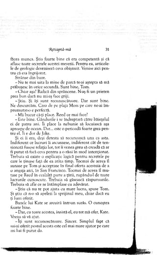 făcea m unca. Ştia foarte b ine că era com petentă şi că
aflase toate secretele acestei m eserii. P entru ea, articole­
le de geologie deveniseră ceva obişnuit. V enise aici p en ­
tru că era îngrijorat.
Strânse d in buze.
- N u te m ai uita la m ine de parcă te-ai aştepta să m ă
prăbuşesc în orice secundă. S u n t bine, Tom .
-C h ia r aşa? R idică din sprâncene. N-aş fi u n prieten
prea b un dacă nu mi-aş face griji.
-Ş tiu . Şi îţi su n t recunoscătoare. D ar su n t bine.
N e descurcăm . Casa de pe plaja M oss pe care ne-ai îm ­
p ru m u ta t-o e perfectă.
- M ă b u cu r că-ţi place. Reed ce mai face?
- Este bine. G ân d u rile i se îndreptară către băieţelul
ei de patru ani. îi place la nebunie să locuiască aşa
aproape de ocean. D ar... este o perioadă foarte grea p en ­
tru el. Ii e dor de Jake.
Şi ei îi era, deşi detesta să recunoască u n a ca asta.
Indiferent ce lucruri îi ascunsese, indiferent cât de ten­
sionată fusese relaţia lor, to t îi venea greu să creadă că ar
fi p u tu t să facă ceva p en tru a o răni în m od in ten ţio n at.
T rebuia să existe o explicaţie logică p en tru secretele pe
care le ţinuse faţă de ea atâta tim p. Tocm ai de aceea îl
sunase pe Tom şi acceptase în final oferta acestuia de a
o angaja aici, în San Francisco. Tocm ai de aceea îl m u­
tase pe Reed în cealaltă parte a ţării, rupându-1 de toate
lucrurile cunoscute. T rebuia să găsească răspunsurile.
T rebuia să afle ce se întâm plase cu adevărat.
-Ş tiu că n u te pot ajuta cu m are lucru, spuse Tom .
Şi ştiu că n-o să apelezi la sprijinul m eu, chiar dacă eu
ţi 1-arn oferit.
Buzele lui K ate se arcuiră într-un surâs. O cunoştea
foarte bine.
- D ar, cu toate acestea, insistă el, eu to t m ă ofer, Kate.
V reau să vă ajut.
- I ţi su n t recunoscătoare. Sincer. Sim plul fapt că
mi-ai oferit postul acesta este cel m ai m are ajutor pe care
mi l-ai fi p u tu t da.
‘Aşteaptă-m ă 31
 