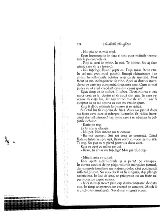 314 X(isaBetfi ‘bfaugfiton
- N u ştiu ce să m ai cred.
Ryan îngenunche în faţa ei şi-şi puse m âinile trem u-
rânde pe coapsele ei.
-P o ţi să crezi în m ine. în noi. Te iubesc. N u aş face
nim ic care să te rănească.
- N u înţelegi, Ryan? şopti ea. D eja mi-ai făcut rău.
în cel m ai grav m o d posibil. E m oţii ch inuitoare i se
citeau în adâncurile ochilor verzi ca de sm arald. M-ai
făcut să m ă îndrăgostesc de tine. A poi ai distrus încre­
derea pe care era construită dragostea asta. C u m aş m ai
putea eu să cred vreodată ceva d in ce-mi spui?
Ryan sim ţi că se sufocă. îl iubea. D estăinuirea ei era
exact ceea ce îşi dorise el să audă d in ziua în care re­
venise în viaţa lui, dar nici într-o m ie de ani n u s-ar fi
aşteptat ca ea să-i spună că asta nu era de-ajuns.
Kate îi dădu m âinile la o parte şi se ridică.
Sufletul lui fu cuprins de frică. Avea s-o piardă dacă
n u făcea ceva care să-ndrepte lucrurile. Se ridică încer­
când să-şi stăpânească lacrim ile care i se ad u n au în col­
ţurile ochilor.
- Katie, te rog.
Ea îşi şterse obrajii.
- N u pot. N ici m ăcar n u te cunosc.
- B a m ă cunoşti. Ştii to t ceea ce contează. C ân d
K ate se întoarse spre uşă, Ryan vorbi cu voce trem urată:
Te rog. N u p o t să te pierd p en tru a doua oară.
Kate se opri cu m âna pe uşă.
- Ryan, tu chiar nu înţelegi? M-ai p ierd u t deja.
-M itc h , asta e ridicol.
K ate aşeză aştern u tu rile şi o pernă pe canapea,
în curtea casei ei de pe plajă, valurile m ângâiau ţărm ul,
d ar sunetele fam iliare n u o ajutau deloc să-şi potolească
sufletul pustiit. N u voia decât să fie singură, să-şi plângă
nefericirea. în loc de asta, se pricopsise cu u n frate su-
p erprotector care-o sufoca.
- N ici să nu-ţi treacă p rin cap să m ă contrazici de data
asta. în tim p ce aşternea u n cearşaf pe canapea, M itch îi
aruncă o în cru n tătu ră. N-o să stai singură acum .
 