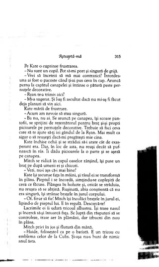 !Aşteaptâ-mâ 315
Pe Kate o cuprinse frustrarea.
- N u su n t u n copil. Pot să-mi p o rt şi singură de grijă.
-V re i să încetezi să m ă m ai contrazici? în to td ea­
u na ai fost o pacoste când ţi-ai pus ceva în cap. A runcă
p erna la capătul canapelei şi întinse o pătu ră peste per-
nuţele decorative.
- Ryan te-a trim is aici?
-M i-a sugerat. Şi l-aş fi ascultat dacă nu mi-aş fi făcut
deja p lan u ri să vin aici.
K ate m ârâi de frustrare.
-A c u m am nevoie să stau singură.
- Ba nu, nu ai. Se aruncă pe canapea, îşi scoase p an ­
tofii, se sprijini de rezem ătorul p en tru b raţ şi-şi propti
picioarele pe pernuţele decorative. T rebuie să faci ceva
care să te ajute să-ţi iei gândul de la Ryan. M ai m ult ca
sigur o să reuşeşti dacă-mi pregăteşti m ie cina.
Kate închise ochii şi se strădui să-i arate cât de exas­
p eran t era. Dar, în loc de asta, n u reuşi decât să puf­
nească în râs. îi dădu picioarele la o parte şi se aşeză
pe canapea.
M itch se ridică în capul oaselor rânjind, îşi puse u n
braţ pe după um erii ei şi chicoti.
-V ezi, nu-i aşa că-i mai bine?
K ate îşi ascunse faţa în m âini, şi râsul ei se transform ă
în plâns. Pieptul i se încordă, sim ţindu-se copleşită de
ceea ce făcuse. Plângea în h o h o te şi, oricât se străduia,
nu reuşea să se abţină. R uşinată, abia conştientă că nu
era singură, îşi strânse braţele în ju ru l corpului.
- O f, fir-ar să fie! M itch îşi încolăci braţele în ju ru l ei,
lipind-o de pieptul lui. E în regulă. Descarcă-te!
Lacrim ile ei îi udară tricoul albastru. îşi trase nasul
şi încercă să-şi întoarcă faţa. Se luptă d in răsputeri să se
controleze, trase aer în plăm âni, d ar izbucni d in nou
în plâns.
M itch privi în jos şi flu tu ră d in m ână.
- H aide, foloseşte-1 ca pe o batistă. E u n tricou cu
em blem a celor de la C ubs. Şi-aşa nu-s b u n i de nim ic
anul ăsta.
 