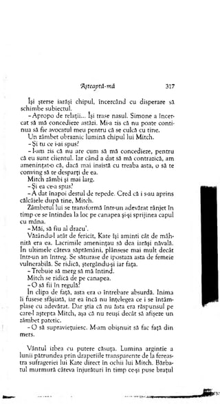 'Aşteaptâ-mă 317
îşi şterse iarăşi chipul, încercând cu disperare să
schim be subiectul.
-A p ro p o de relaţii... îşi trase nasul. Sim one a încer­
cat să m ă concedieze astăzi. Mi-a zis că nu poate conti­
nua să fie avocatul m eu pen tru că se culcă cu tine.
U n zâm bet obraznic lum ină chipul lui M itch.
- Şi tu ce i-ai spus?
-l-a m zis că nu are cum să m ă concedieze, pentru
că eu su n t clientul. Iar când a d at să m ă contrazică, am
am eninţat-o că, dacă m ai insistă cu treaba asta, o să te
conving să te desparţi de ea.
M itch zâmbi şi mai larg.
- Şi ea ce-a spus?
- A d at înapoi destul de repede. C red că i s-au aprins
călcâiele după tine, M itch.
Zâm betul lui se transform ă într-un adevărat rânjet în
tim p ce se în tindea la loc pe canapea şi-şi sprijinea capul
cu m âna.
-M ă i, să fiu al dracu’.
Văzându-1 atât de fericit, Kate îşi am inti cât de m âh­
nită era ea. Lacrim ile am eninţau să dea iarăşi năvală,
în ultim ele câteva săptăm âni, plânsese mai m ult decât
într-un an întreg. Se săturase de ipostaza asta de fem eie
vulnerabilă. Se ridică, ştergându-şi iar faţa.
-T re b u ie să m erg să m ă întind.
M itch se ridică de pe canapea.
- O să fii în regulă?
în clipa de faţă, asta era o întrebare absurdă. Inim a
îi fusese sfâşiată, iar ea încă nu înţelegea ce i se în tâm ­
plase cu adevărat. D ar ştia că nu ăsta era răspunsul pe
care-1 aştepta M itch, aşa că nu reuşi decât să afişeze un
zâm bet patetic.
- O să supravieţuiesc. M-am obişnuit să fac faţă din
mers.
V ântul izbea cu putere căsuţa. Lum ina argintie a
lunii pătrundea prin draperiile transparente de la fereas­
tra sufrageriei lui Kate direct în ochii lui M itch. Bărba­
tul m u rm u ră câteva înjurături în tim p ce-şi puse braţul
 