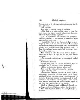 326 LEfisahetfi ‘hfaugh.ton
la viaţa m ea ca să m ă asigur că m edicam entul ăla ob­
ţin e aprobarea.
- O , D oam ne.
Kate sim ţi că gura i se um ple de am ăreală.
-N -ai decât să te arăţi scârbită! N u-m i va păsa. O ri­
cum nu vei m ai fi p rin preajm ă suficient cât să contezi.
H an n a h afişă u n zâm bet îngâm fat.
-T u ... tu ai intervenit şi ai schim bat lista pasagerilor,
astfel încât să pară că Jake a m u rit în avionul ăla, exact
ca-n cazul m eu, nu-i aşa?
-A sem ă n ări. A sta a fost frum os, treb u ie să recu­
noşti. Şi to tu l ar fi fost b in e în lipsa ta. A treb u it să
începi tu să dezgropi trecu tu l pe care-1 ascunseserăm
n o i aşa bine. Iar Jake era u n idiot. A fost u n prost că a
lăsat fotografia aia la tin e acasă. A r fi treb u it să-l om or
în u rm ă cu m ulţi ani.
Kate înghiţi în sec. N u venea nim eni după ea.
M itch nu se mişca. In clipa asta, nu ştia dacă era viu
sau m ort.
- T u ai o m o rât pacienţii care au participat la studiul
clinic.
H a n n a h n u răspunse.
- Şi pe Janet Kelly. T u i-ai luat m aşina lui Ryan în
d im ineaţa aia. Te am en in ţa că o să te denunţe?
-C h ia r crezi că o să-ţi răspund la întrebări?
K ate observă o m işcare în spatele lui H an n ah .
- yi-ai o m o rât şi tatăl?
- I n cazul lui a fost un accident. Pe chipul lui H an ­
n ah se văzu o urm ă de suferinţă. Ne-am certat. Totuşi,
sacrificiul lui n u înseam nă nim ic p rin com paraţie cu
n u m ăru l de o am eni care au m u rit d in cauză că m edi­
cam entele care ar trebui folosite p en tru a salva vieţi le
su n t refuzate oam en ilo r care au cu adevărat nevoie de
ele. C are m ai e scopul dacă nu p o t fi utile?
M itch se ridică în spatele lui H an n ah . Sângele i se
prelingea pe frunte. C lipi de două ori şi se îm pletici.
K ate intră în panică. T rebuia să-i distragă atenţia lui
H an n ah .
 