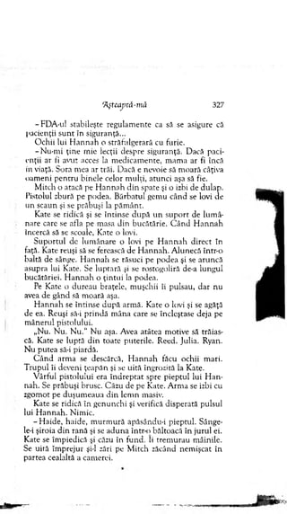 ‘Aşteajyvâ-mă 327
-F D A -ul stabileşte regulam ente ca să se asigure că
pacienţii su n t în siguranţă...
O chii lui H an n ah o străfulgerară cu furie.
-N u -n ri ţin e m ie lecţii despre siguranţă. D acă paci­
enţii ar fi avut acces la m edicam ente, m am a ar fi încă
in viaţă. Sora mea ar trăi. D acă e nevoie să m oară câţiva
oam eni p en tru binele celor m ulţi, atunci aşa să fie.
M itch o atacă pe H an n a h d in spate şi o izbi de dulap.
Pistolul zbură pe podea. B ărbatul gem u când se lovi de
un scaun şi se prăbuşi la păm ânt.
Kate se ridică şi se în tin se d u p ă u n su p o rt de lum â­
nare care se afla pe masa din bucătărie. C â n d H an n ah
încercă să se scoale, Kate o lovi.
S u p o rtu l de lum ânare o lovi pe H an n a h direct în
faţă. K ate reuşi să se ferească de H an n ah . A lunecă într-o
baltă de sânge. H a n n ah se răsuci pe podea şi se aruncă
asupra lui Kate. Se lu p tară şi se rostogoliră de-a lungul
bucătăriei. H an n a h o ţin tu i la podea.
Pe Kate o d ureau braţele, m uşchii îi pulsau, d ar nu
avea de gând să m oară aşa.
H an n ah se întinse d u p ă arm ă. Kate o lovi şi se agăţă
de ea. Reuşi să-i p rin d ă m âna care se încleştase deja pe
m ânerul pistolului.
„N u. N u. N u .“ N u aşa. Avea atâtea m otive să trăias­
că. Kate se luptă d in toate puterile. Reed. julia. Ryan.
N u putea să-i piardă.
C â n d arm a se descărcă, H an n a h făcu ochii m ari.
T ru p u l îi deveni ţeapăn şi se uită îngrozită la Kate.
V ârful pistolului era în d rep tat spre pieptul lui H an ­
nah. Se prăbuşi brusc. Căzu de pe Kate. A rm a se izbi cu
zgom ot pe duşum eaua d in lem n masiv.
Kate se ridică în genunchi şi verifică disperată pulsul
lui H an n ah . N im ic.
- H aide, haide, m u rm u ră apăsându-i pieptul. Sânge-
le-i şiroia d in rană şi se ad u n a întră) băltoacă în ju ru l ei.
Kate se îm piedică şi căzu în fund. Ii trem urau m âinile.
Se uită îm prejur şi-l zări pe M itch zăcând nem işcat în
partea cealaltă a cam erei.
 