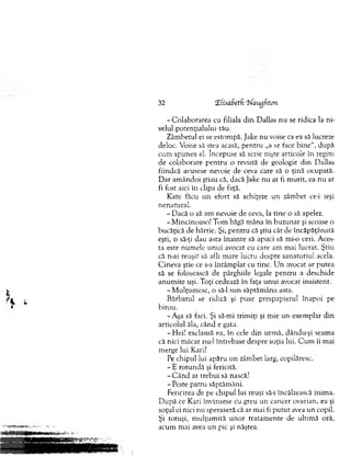 32 tElisaBetd Qfaugftcm
-C o la b o ra re a cu filiala d in Dallas nu se ridica la ni­
velul potenţialului tău.
Zâm betul ei se estom pă. Jake nu voise ca ea să lucreze
deloc. Voise să stea acasă, pen tru „a se face b in e“, după
cum spunea el. începuse să scrie nişte articole în regim
d e colaborare p en tru o revistă de geologie d in Dallas
fiindcă avusese nevoie de ceva care să o ţină ocupată.
D ar am ândoi ştiau că, dacă Jake nu ar fi m urit, ea nu ar
fi fost aici în clipa de faţă.
Kate făcu u n efort să schiţeze u n zâm bet ce-i ieşi
nenatural.
- Dacă o să am nevoie de ceva, la tine o să apelez.
-M incinoaso! Tom băgă m âna în buzunar şi scoase o
bucăţică de hârtie. Şi, pentru că ştiu cât de încăpăţânată
eşti, o să-ţi dau asta înainte să apuci să mi-o ceri. Aces­
ta este num ele un u i avocat cu care am m ai lucrat. Ştiu
că n-ai reuşit să afli m are lucru despre sanatoriul acela.
C ineva ştie ce s-a întâm plat cu tine. U n avocat ar putea
să se folosească de pârghiile legale pentru a deschide
anum ite uşi. Toţi cedează în faţa u n u i avocat insistent.
-M u lţu m esc, o să-l sun săptăm âna asta.
B ărbatul se ridică şi puse prespapierul înapoi pe
birou.
-.Aşa să faci. Şi să-mi trim iţi şi m ie un exem plar d in
articolul ăla, când e gata.
-H e i! exclamă ea, în cele din urm ă, dându-şi seam a
că nici m ăcar nu-1 întrebase despre soţia lui. C u m îi mai
merge lui Kari?
Pe chipul lui apăru u n zâm bet larg, copilăresc.
- E rotundă şi fericită.
- C â n d ar trebui să nască?
-P este patru săptăm âni.
Fericirea de pe chipul lui reuşi să-i încălzească inim a.
D upă ce Kari învinsese cu greu un cancer ovarian, ea şi
soţul ei nici nu speraseră că ar m ai fi p u tu t avea un copil.
Şi totuşi, m ulţum ită u n o r tratam ente de ultim ă oră,
acum mai avea un pic şi năştea.
 
