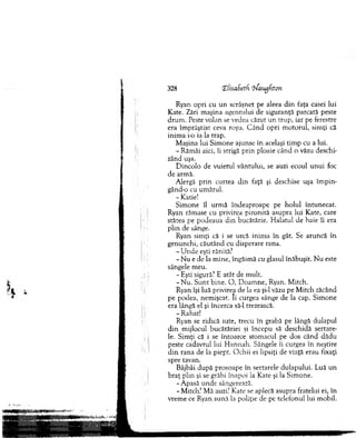 Ryan opri cu un scrâşnet pe aleea d in faţa casei lui
Kate. Zări m aşina agentului de siguranţă parcată peste
d ru m . Peste volan se vedea căzut un trup, iar pe ferestre
era îm prăştiat ceva roşu. C ân d opri m otorul, sim ţi că
inim a 1-0ia la trap.
M aşina lui Sim one ajunse în acelaşi tim p cu a lui.
- Răm âi aici, îi strigă prin ploaie când o văzu deschi­
zând uşa.
D incolo de vuietul vântului, se auzi ecoul u n u i foc
de arm ă.
Alergă p rin curtea d in faţă şi deschise uşa îm p in ­
gând-o cu um ărul.
- Katie!
S im one îl urm ă îndeaproape pe h o lu l întunecat.
Ryan răm ase cu privirea pironită asupra lui Kate, care
stătea pe podeaua d in bucătărie. H alatul de baie îi era
plin de sânge.
Ryan sim ţi că i se urcă inim a în gât. Se aruncă în
genunchi, căutând cu disperare rana.
- U nde eşti rănită?
- N u e de la m ine, îngăim ă cu glasul înăbuşit. N u este
sângele m eu.
- Eşti sigură? E atât de m ult.
-N u . S u n t bine. O , D oam ne, Ryan. M itch.
Ryan îşi luă privirea de la ea şi-l văzu pe M itch zăcând
pe podea, nem işcat. Ii curgea sânge de la cap. Sim one
era lângă el şi încerca să-l trezească.
- Rahat!
Ryan se ridică iute, trecu în grabă pe lângă dulapul
d in m ijlocul bucătăriei şi începu să deschidă sertare­
le. Sim ţi că i se întoarce stom acul pe dos când dădu
peste cadavrul lui H annah. Sângele îi curgea în neştire
d in rana de la piept. O chii ei lipsiţi de viaţă erau fixaţi
spre tavan.
Bâjbâi d upă prosoape în sertarele dulapului. Luă u n
b raţ plin şi se grăbi înapoi la Kate şi la Sim one.
-A p asă unde sângerează.
- M itch? M ă auzi? Kate se aplecă asupra fratelui ei, în
vrem e ce Ryan sună la poliţie de pe telefonul lui m obil.
328 CEfisaSetH iJangfiton
 