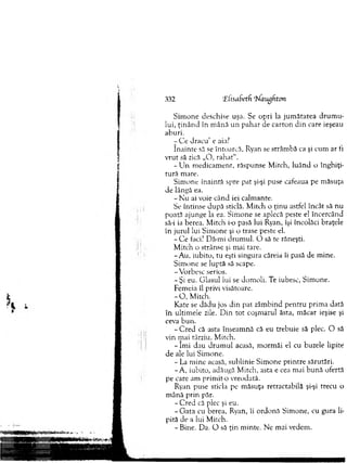 Sim one deschise uşa. Se opri la ju m ătatea d ru m u ­
lui, ţin â n d în m ână un p ah ar de carton d in care ieşeau
aburi.
r C e dracu’ e aia?
în ain te să se întoarcă, Ryan se strâm bă ca şi cum ar ti
vrut să zică „O, rah at“.
- Lin m edicam ent, răspunse M itch, luând o înghiţi­
tură m are.
Sim one inainră spre pat şi-şi puse cafeaua pe m ăsuţa
de lângă ea.
- N u ai voie când iei calm ante.
Se întinse după sticlă. M itch o ţinu astfel încât să nu
poată ajunge la ea. Sim one se aplecă peste el încercând
să-i ia berea. M itch i-o pasă lui Ryan, îşi încolăci braţele
în jurul lui Sim one şi o trase peste el.
- C e faci? Dă-mi drum ul. O să te răneşti.
M itch o strânse şi m ai tare.
-A u , iubito, tu eşti singura căreia îi pasă de m ine.
Sim one se luptă să scape.
-V orbesc serios.
-Ş i eu. G lasul lui se dom oli. Te iubesc, Sim one.
Fem eia îl privi visătoare.
- O , M itch.
Kate se dădu jos din pat zâm bind pentru prim a dată
în ultim ele zile. D in to t coşm arul ăsta, m ăcar ieşise şi
ceva bun.
- C red că asta înseam nă că eu trebuie să plec. O să
vin m ai târziu, M itch.
- îm i dau d ru m u l acasă, m orm ăi el cu buzele lipite
de ale lui Sim one.
- La m ine acasă, sublinie Sim one printre sărutări.
-A , iubito, adăugă M itch, asta e cea m ai b u n ă ofertă
pe care am prim it-o vreodată.
Ryan puse sticla pe m ăsuţa retractabilă şi-şi trecu o
m ână prin păr.
- C red că plec şi eu.
-G a ta cu berea, Ryan, îi ordonă Sim one, cu gura li­
pită de a lui M itch.
- Bine. Da. O să ţin m inte. Ne mai vedem .
332 TlisaSetd ‘Waugdton
 