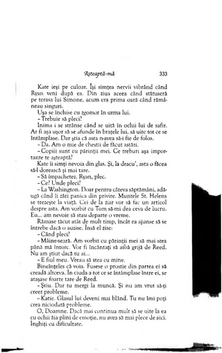 AşreajJtă-mâ 333
Kate ieşi pe culoar. îşi sim ţea nervii vibrând când
Ryan veni după ea. D in ziua aceea când stătuseră
pe terasa lui Sim one, acum era prim a oară când răm â­
neau singuri.
U şa se închise cu zgom ot în urm a lui.
-T reb u ie să pleci?
Inim a i se strânse când se uită în ochii lui de safir.
A r fi aşa uşor să se afunde în braţele lui, să uite tot ce se
întâm plase. D ar ştia că asta n-avea să-i fie de folos.
- Da. A m o m ie de chestii de făcut astăzi.
- C opiii su n t cu părinţii mei. C e treburi aşa im por­
tan te te aşteaptă?
Kate îi sim ţi nevoia d in glas. Şi, la d racu ’, asta o făcea
să-l dorească şi m ai tare.
- Să îm pachetez. Ryan, plec.
-C e? U n d e pleci?
- La W ashington. D oar pentru câteva săptăm âni, adă­
ugă când ii zări panica din privire. M untele St. H elens
se trezeşte la viaţă. Cei de la ziar vor să tac un articol
despre asta. Am vorbit cu Tom să-mi dea ceva de lucru.
Eu... am nevoie să stau d eparte o vrem e.
Răm ase tăcut atât de m ult tim p, încât ea ajunse să se
întrebe dacă o auzise. însă el zise:
- C ând pleci?
-M âine-seară. A m vorbit cu părinţii m ei să m ai stea
până m ă întorc. V or fi încântaţi să aibă grijă de Reed.
N u am ştiut dacă tu ai...
- E fiul m eu. V reau să stea cu m ine.
Bineînţeles că voia. Fusese o prostie d in partea ei să
creadă altceva. în ciuda a to t ce se întâm plase în tre ei, se
ataşase foarte tare de Reed.
-Ş tiu . D ar tu m ergi la m uncă. Şi nu am vrut să-ţi
creez problem e.
- Katie. G lasul lui deveni m ai blând. Tu n u îm i poţi
crea niciodată problem e.
O , D oam ne. D acă mai co ntinua m ult să se uite la ea
cu ochii ăia plini de em oţie, nu avea să mai plece de aici.
înghiţi cu dificultate.
 