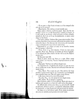 - Ţ i se pare o idee h u n ă să stea cu el în tim pul zilei
cât eşti tu la m uncă?
-B in eîn ţeles. N u trebuie să mă întrebi asta.
Kate sim ţi o durere surdă în piept. Avea să-i fie im ­
posibil. U rm a s-o ucidă îm părţitul copiilor şi faptul că
o să-l vadă în w eekend, când trebuiau să facă schim b,
ştiin d că, dacă nu ar fi aşa încăpăţânată, ar putea avea
exact ce îşi dorea.
D ar încă o durea. Suferea d in cauza m inciunilor. D in
pricina faptului că nu avusese suficientă încredere în ea
cât să fie sincer. Se săturase de m inciuni şi de secretele
care-i controlaseră viaţa atât de m ult tim p.
în ă u n tru l ei, se tem ea că avea să se întrebe m ereu
dacă îi spunea adevărul.
-B in e . în tre ci se lăsă tăcerea. C ân d nu m ai putu
suporta, Kate zise: T rebuie să term in de făcut bagajele.
O s-o an u n ţ pe Julia când o să m ă văd cu ea în după-a-
miaza asta.
Se întoarse spre lift.
Ryan îi puse m âna pe braţ şi o opri. Kate sim ţi
cum pielea i se încinse, flacăra îm prăştiindu-se şi înă­
u n tru l ei.
-A şteap tă. T rebuie să vorbim despre noi.
Fu năpădită de o m ulţim e de em oţii cu care nu voia
să se co n fru n te acum . Încercă să vorbească fără să-i tre­
m ure vocea.
-Ş tiu , Ryan. D ar acum nu pot. A m nevoie de tim p
p en tru a p u n e totul cap la cap. Lucrurile s-au întâm plat
prea repede între noi. N u ştiu sigur ce-mi doresc.
- C ât crezi că îţi va lua să te lăm ureşti?
- N u ştiu. N u... nu mă aştept să stai după m ine.
-A h , iubito. Te-aş aştepta o veşnicie.
Kate închise ochii ca să nu plângă. Ryan ştia exact ce
trebuia să-i spună ca s-o tacă să-i sară inim a d in piept.
Se eliberă d in strânsoarea lui şi se urcă în lift. C ân d
se întoarse, el încă o privea, cu m âinile cufundate adânc
în buzunare, cu faţa frum oasă schim onosită de durere.
în tim p ce se închideau uşile, Kate sim ţi că privirea
aia avea s-o urm ărească p en tru tot restul vieţii.
334 lElîsahctfi Tfaugfton
 
