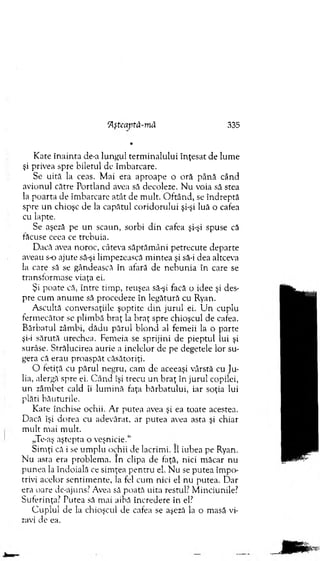 *
K ate în ain ta de-a lungul term inalului înţesat de lum e
şi privea spre biletul de îm barcare.
Se uită la ceas. M ai era aproape o oră până când
avionul către Portland avea să decoleze. N u voia să stea
la po arta de îm barcare atât de m ult. O ftân d , se îndreptă
spre u n chioşc de la capătul coridorului şi-şi luă o cafea
cu lapte.
Se aşeză pe un scaun, sorbi d in cafea şi-şi spuse că
făcuse ceea ce trebuia.
Dacă avea noroc, câteva săptăm âni petrecute departe
aveau s-o ajute să-şi lim pezească m intea şi să-i dea altceva
la care să se gândească în afară de n eb u n ia în care se
transform ase viaţa ei.
Şi poate că, între tim p, reuşea să-şi facă o idee şi des­
pre cum anum e să procedeze în legătură cu Ryan.
A scultă conversaţiile şoptite d in jurul ei. U n cuplu
ferm ecător se plim bă b raţ la b raţ spre chioşcul de cafea.
B ărbatul zâm bi, dădu părul blo n d al fem eii la o parte
şi-i sărută urechea. Fem eia se sprijini de pieptul lui şi
surâse. Strălucirea aurie a inelelor de pe degetele lor su­
gera că erau proaspăt căsătoriţi.
O fetiţă cu părul negru, cam de aceeaşi vârstă cu Ju­
lia, alergă spre ei. C ân d îşi trecu un braţ în jurul copilei,
un zâm bet cald îi lum ină faţa bărbatului, iar soţia lui
plăti băuturile.
K ate închise ochii. A r putea avea şi ea toate acestea.
Dacă îşi dorea cu adevărat, ar putea avea asta şi chiar
m ult m ai m ult.
„Te-aş aştepta o veşnicie.“
Sim ţi că i se um plu ochii de lacrim i. II iubea pe Ryan.
N u asta era problem a. In clipa de faţă, nici m ăcar nu
p u n ea la îndoială ce sim ţea pentru el. N u se putea îm po­
trivi acelor sentim ente, la fel cum nici el nu putea. D ar
era oare de-ajuns? Avea să poată uita restul: M inciunile?
Suferinţa? Putea să m ai aibă încredere în el?
C uplul de la chioşcul de cafea se aşeză la o m asă vi­
zavi de ea.
Aşteaptă-m â 335
 