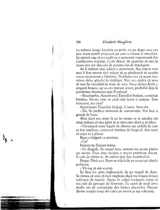 338 'Eiisadeth ‘Uawjhton
cu m âneci lungi, brodată cu perle, iar pe deget avea cea
m ai m are piatră preţioasă pe care o văzuse el vreodată,
îşi am in ti vag că era rudă cu o persoană im p o rtan tă din
conducerea statului. C u m d racu ’ de ajunsese să stea la
m asa asta era dincolo de puterea lui de înţelegere.
A r fi treb u it să-şi aducă o parteneră. Aşa m ăcar n-ar
m ai fi fost nevoit nici m ăcar să se gândească să asculte
vocea m o n o to n ă a bătrânei. Problem a era că acum nu-i
stătea deloc gândul la întâlniri. N ici nu credea că avea
să m ai fie vreodată în stare de asta. Nu-şi dorea decâr o
singură fem eie, iar ea era într-un avion, probabil deja la
jum ătatea d ru m u lu i spre Portland.
- Bineînţeles, A u to ritatea T inerilor Iniţiaţi, co n tin u ă
bătrâna. N u-m i vine să cred câtă lum e îi susţine. Este
m in u n at, nu crezi?
A utoritatea T in erilo r Iniţiaţi. C orect. A sta era.
- D a. Se prefăcu interesat de conversaţie. V or face o
groază de bani.
A bia dacă era aten t la ea în vrem e ce se gândea cât
tim p trebuia să stea până să se strecoare afară şi să plece.
-G ro azn ică veste legată de chestia aia oribilă în care
ai fost im plicat, co n tin u ă b ătrâna de lângă el. A m auzit
că soţia ta a plecat.
Ryan o fulgeră cu privirea.
-C e ?
Fem eia îşi flu tu ră m âna.
- O , dragule. în oraşul ăsta, n im en i nu poate păstra
u n secret. Fiica m ea tocm ai a trecu t printr-un divorţ.
E cam de vârsta ta. A r trebui să-ţi dau num ărul ei.
Bingo. Până aici. Ryan se ridică de pe scaun şi-i zâmbi
politicos.
- V ă rog să m ă scuzaţi.
îşi făcu loc p rin înghesuiala de pe ringul de dans.
Se tem ea că avea să facă im plozie dacă n u reuşea să iasă
suficient de repede. A juns în colţul încăperii, sim ţi că
era atât de aproape de libertate. Fu o p rit de m ult prea
m ulte ori de cu n oştinţe d in lum ea afacerilor. Fiecare
d in tre aceştia reuşi să-l calce pe nervii şi aşa solicitaţi.
 