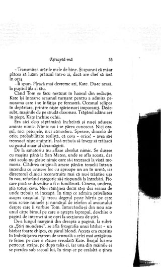 rAşteaptă-m â 33
-T ransm ite-i urările m ele de bine. Şi spune-i că mi-ar
plăcea să luăm prânzul într-o zi, dacă are chef să iasă
în oraş.
- îi spun. Pleacă m ai devrem e azi, Kate. Du-te acasă,
la puştiul ăla al rău.
C â n d Tom se făcu nevăzut în haosul d in redacţie,
Kate îşi întoarse scaunul tu rn a n t p en tru a adm ira pa­
noram a care i se înfăţişa pe fereastră. O ceanul sclipea
în depărtare, p rin tre nişte zgârie-nori im pozanţi. D ede­
subt, m aşinile de pe stradă claxonau. Trăgând adânc aer
în piept, Kate închise ochii.
Era aici de-o săptăm ână încheiată şi nu-şi adusese
am inte nim ic. N im ic nu i se părea cunoscut. N ici ora­
şul, nici peisajele, nici atm osfera. Sperase, dincolo de
orice probabilitate realistă, că ceva - orice! - avea să-i
trezească nişte am intiri. însă trebuia să înveţe să trăiască
cu gustul am ar al dezam ăgirii.
D e la sanatoriu nu aflase absolut nim ic. Se dusese
cu m aşina până la San M ateo, unde se afla acesta, dar
nici acolo nu găsise nim ic care să-i trezească la viaţă m e­
m oria. C lădirea originală arsese până-n tem elii într-un
incendiu ce avusese loc cu aproape u n an în urm ă, iar
directorul clinicii reconstruite m ai că nu-i trântise uşa
în nas, refuzând categoric să-i răspundă la întrebări. Fie­
care pistă se dovedise a fi o fundătură. C ineva, undeva,
ştia totuşi ceva. Nu-i răm ânea decât să-şi dea seam a de
unde trebuia să înceapă. în tim p ce adm ira priveliştea
asupra oraşului, îşi trecu degetul peste hârtia pe care
erau scrise num ele şi num ărul de telefon al avocatului
despre care îi vorbise Tom . întorcându-şi d in n o u sca­
unul către biroul pe care o aştepta laptopul, deschise o
pagină de in tern et şi se opri la secţiunea de ştiri.
De-a lungul m arginii d in dreapta a paginii, la rubri­
ca „Ştiri m o n d en e'1, se afla fotografia u n u i bărbat - un
b ărbat foarte chipeş, cu părul blond. A cesta era cuprins
în îm brăţişarea extrem de senzuală a celei m ai atrăgătoa­
re tem ei pe care o văzuse vreodată Kate. Braţul lui era
petrecut, strâns, pe după talia ei, iar una d in m âinile ei
se pierdea sub sacoul lui, în tim p ce pe cealaltă o ţinea
 