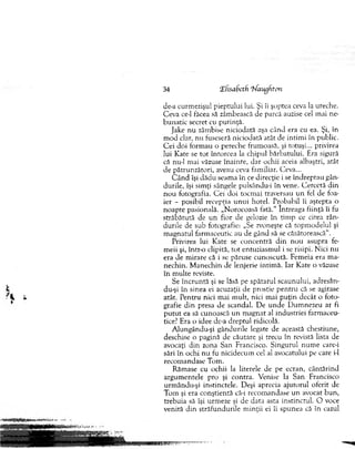 34 CEfisaSctfi 'hfaugfiton
de-a curm ezişul pieptului lui. Şi îi şoptea ceva la ureche.
C eva ce-1 făcea să zâm bească de parcă auzise cel m ai ne­
b unatic secret cu putinţă.
Jake n u zâm bise niciodată aşa cân d era cu ea. Şi, în
m od clar, nu fuseseră niciodată atât de intim i în public.
C ei doi form au o pereche frum oasă, şi totuşi... privirea
lui K ate se to t întorcea la chipul bărbatului. Era sigură
că nu-1 m ai văzuse în ain te, dar ochii aceia albaştri, atât
de pătrunzători, aveau ceva fam iliar. Ceva...
C â n d îşi d ăd u seam a în ce direcţie i se în d rep tau gân­
durile, îşi sim ţi sângele puisându-i în vene. C ercetă d in
n o u fotografia. C ei doi tocm ai traversau u n fel de foa­
ier - posibil recepţia u n u i hotel. Probabil îi aştepta o
noapte pasională. „N orocoasă fată.“ Întreaga fiinţă îi fu
străbătută de u n fior de gelozie în tim p ce citea rân ­
durile de sub fotografie: „Se zvoneşte că topm odelul şi
m agnatul farm aceutic au de gând să se căsătorească".
Privirea lui Kate se concentră d in n ou asupra fe­
m eii şi, în tr o clipită, to t entuziasm ul i se risipi. N ici nu
era de m irare că i se păruse cunoscută. Fem eia era m a­
nechin. M anechin de lenjerie intim ă. Iar Kate o văzuse
în m ulte reviste.
Se în cru n tă şi se lăsă pe spătarul scaunului, adresa n-
du-şi în sinea ei acuzaţii de prostie pen tru că se agitase
atât. P entru nici m ai m ult, nici m ai p u ţin decât o foto­
grafie d in presa de scandal. D e u n d e D um nezeu ar fi
p u tu t ea să cunoască u n m agnat al industriei farm aceu­
tice? Era o idee de-a dreptul ridicolă.
A lungându-şi gândurile legate de această chestiune,
deschise o pagină de căutare şi trecu în revistă lista de
avocaţi d in zona San Francisco. S ingurul n um e care-i
sări în ochi nu fu nicidecum cel al avocatului pe care i-1
recom andase Tom .
R ăm ase cu ochii la literele de pe ecran, cântărind
argum entele pro şi contra. Venise la S an Francisco
urm ându-şi instinctele. D eşi aprecia ajutorul oferit de
T om şi era conştientă că-i recom andase un avocat bun,
trebuia să îşi urm eze şi de data asta instinctul. O voce
venită d in străfundurile m inţii ei îi spunea că în cazul
 