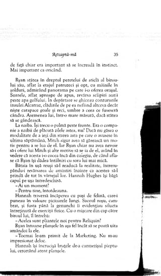 de faţă chiar era im p o rtan t să se încreadă în instinct.
M ai im p o rtan t ca oricând.
Ryan stătea în d rep tu l peretelui de sticlă al b iro u ­
lui său, aflat la etajul patruzeci şi opt, cu m âinile în
şolduri, ad m irân d p an o ram a pe care i-o oferea oraşul.
Soarele, aflat aproape de apus, revărsa sclipiri aurii
peste apa golfului. în d ep ărtare se ghiceau co n tu ru rile
insulei A lcatraz, clădirile ele pe ea n efiin d altceva decât
nişte carapace goale şi reci, u m b re a ceea ce fuseseră
cândva. A sem enea lui, într-o m are m ăsură, dacă stătea
să se gândească.
La naiba. îşi trecu o palm ă peste frunte. Era o com pa­
nie a naibii de plăcută zilele astea, nu? D acă nu găsea o
m odalitate de a ieşi d in starea asta pe care o avusese în
ultim a săptăm ână, M itch sigur avea să găsească un m o­
tiv p en tru a se lua de el. Iar Ryan chiar nu avea nevoie
să-i ofere lui M itch şi alte m otive să se ia de el, având în
vedere că acesta i-o cocea încă d in colegiu, de când afla­
se că Ryan îşi dădea în tâln iri cu sora lui m ai m ică.
B ătaia în uşă reuşi să-l readucă la realitate, întreru-
pându-i revărsarea de am intiri în ain te ca acestea să-l
p rin d ă de tot în vârtejul lor. H an n ah H ughes îşi băgă
capul pe uşa întredeschisă.
- A i un m om ent?
-P e n tru tine, înto td eau n a.
H a n n a h traversă încăperea cu paşi de felină, care-i
p u n eau în valoare picioarele lungi. Sacoul roşu, cam ­
brat, şi fusta până la genunchi îi evidenţiaţi silueta
în treţin u tă de exerciţii fizice. C u o m işcare d in cap către
b iroul lui, îl întrebă:
-A celea su n t pliantele noi p en tru Reliquin?
Ryan întoarse planşele în aşa fel în cât să se poată uita
am ândoi la ele.
-T o cm ai le-am prim it de la M arketing. N u rn-au
im presionat deloc.
H an n ah îşi încrucişâ braţele de-a curm ezişul p ieptu­
lui, cercetând aten t planşele.
 