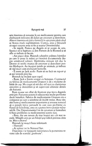 ‘Aşteaptă-mă 37
asta însem na să ren u n ţe la u n m edicam ent p en tru care
cheltuiseră m ilioane de dolari pe cercetare şi dezvoltare.
A lteori însem na să ţină o form ulă în aşteptare până când
se făceau studii suplim entare. C um va, avea o bănuială
că exact aceasta avea să fie şi soarta O m nitrolului.
- I n regulă. P u n e o pe A ngela să se ocupe de asta.
Spune-i să ia legătura cu Jim Pierson de la B iom ed şi să
afle ce trebuie să facem.
-A m pus-o deja. H an n a h schim bă ordinea hârtiilor
pe care le ţinea în m âini şi-i înm ână docum entele des­
pre urm ătorul subiect. Săptăm âna viitoare mă duc la
D enver să verific m unca de cercetare şi dezvoltare pen­
tru M ediquin. Au început testele pe anim ale, şi trebuie
să văd exact cum evoluează lucrurile.
- II avem pe Jack acolo. Poate să ne facă un rap o rt şi
să ni-1 trim ită p rin fax.
H an n ah îşi înclină uşor capul.
-R y an , Jack e foarte ocupat cu fuziunea. C ontractul
cu fabrica de m edicam ente G rayson îi dă o m ulţim e de
bătăi de cap. M-a rugat să mă duc să-l ajut cu chestiunea
cercetării şi dezvoltării şi să supervizez ultim ele detalii
ale fuziunii.
Ryan scoase u n o ftat de frustrare şi-şi trecu degetele
prin păr. Fuziunea aceasta îi aducea m ai m ulte problem e
decât beneficii. Fabrica de m edicam ente G rayson era o
com panie pe care o urm ărise de m ultă vrem e. Avea vân­
zări b une şi m edicam ente im portante şi avusese norocul
să o prindă într-o perioadă în care avea problem e cu
fluxul de lichidităţi, ceea ce o punea într-o poziţie vulne­
rabilă. D ar D epartam entul lor de cercetare şi form ulare
îi făcea problem e cu m edicam entul acesta nou.
-B in e , dar am nevoie de tine înapoi aici cât m ai re­
pede. Mâzgăli ceva pe un bileţel şi-şi ridică privirea către
ea. M ai e altceva?
H an n ah îşi m uşcă buza inferioară.
- H annah?
-A i apărut iar în National Star.
D ispoziţia i se înnegură instanraneu la pom enirea re­
vistei sale de scandal „preferate'*.
 
