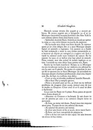 38 Tfisadetf 'Waugfiton
H an n ah scoase revista din poşetă şi o aruncă pe
birou. Pe prim a pagină era o fotografie cu el şi cu
M onique traversând recepţia hotelului din New York la
care stătuse ultim a dată când fusese acolo.
- S plendid, m orm ăi Ryan, lăsându-se m oale pe spătar
în tim p ce citea titlul despre zvonurile de căsătorie.
-B a lucrurile stau chiar m ai bine de-atât. In interior
apare şi u n citat drăguţ d in ce a spus M onique despre
faptul că spitalele o îngrozesc. U n pacient cu o boală
în fază term inală a venit la una d intre prezentările ei,
a încercat să o b ţin ă un autograf şi a rugat-o să-i facă o
vizită în salonul u n d e su n t bolnavii de cancer. Ea l-a
repezit, l-a spus că ar trebui să-şi lase părul să crească.
Presa vuieşte, mai ales având în vedere legătura ei cu
tine. Lucrurile nu stau deloc bine pentru noi, Ryan.
A cesta îşi încleşta m axilarul. Relaţia sa cu M onique
n u era nicidecum exclusivă, iar căsătoria era ultim ul lu­
cru la care s-ar fi gândit. N u putea să controleze în nici
u n fel ce spunea sau ce făcea M onique. Şi niciodată nu
discutau despre chestiuni profesionale când erau îm pre­
ună. Ba, de fapt, n u vorbeau m ai deloc.
- C u m ai vrea să abordez problem a? întrebă H annah.
- N u o face! P ur şi sim plu ignor-o.
- Presa o să p u n ă paie pe foc, şi chiar n u ne trebuie
problem e de im agine chiar acum , ţin ân d co n t de toa­
tă treaba cu G rayson. C h iar cred că ar fi cazul să dăm
o declaraţie.
C a şi cum lui Ryan i-ar fi păsat. Presa putea să spună
orice dorea despre el.
-A facerea cu G rayson e încheiată. Şi m ă doare în
cot de părerea pe care o au oam enii despre m ine ca
persoană.
- Ei bine, pe m ine m ă doare. Postul m eu îm i im pune
să-mi pese. T ocm ai de-aia am salariul ăla m are.
- A i salariul ăla p en tru că-1 m eriţi.
-Ş i chiar asta încerc să fac şi acum , să-mi m erit banii.
- Ei bine, am luat cu n oştinţă de părerea ta.
- D ar o să faci to t cum te taie capul. Iar asta înseam ­
nă că n-o să faci nim ic.
 