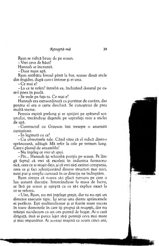 Ryan se ridică brusc de pe scaun.
-V re i ceva de băut?
H an n ah se încruntă.
- D oar nişte apă.
Ryan străbătu biroul până la bar, scoase d o u ă sticle
d in frigider, după care-i întinse şi ei una.
- C e m ai e?
- La ce te referi? întrebă ea, închizând dosarul pe ca-
re-1 ţinea în poală.
- S e vede pe faţa ta. C e m ai e?
H a n n a h era extraordinară ca p u rtăto r de cuvânt, dar
p en tru el era o carte deschisă. Se cunoşteau de prea
m ultă vrem e.
Fem eia expiră prelung şi se sprijini pe spătarul sca­
unului, trecându-şi degetele pe suprafaţa rece a sticlei
de apă.
-C o n tra c tu l cu G rayson îm i trezeşte o anum ită
curipzitate.
- In legătură cu ce?
- C u obiectivele tale. C â n d văzu că el ridică dintr-o
sprânceană, adăugă: M ă refer la cele pe term en lung.
Care-i planul de ansam blu?
- N u înţeleg ce vrei să spui.
-P ă i... H a n n ah îşi schim bă poziţia pe scaun. Pe lân­
gă faptul că vrei să excelezi în industria farm aceu­
tică, ceea ce ai reuşit deja, şi că vrei să-ţi extinzi com pania,
ceea ce şi faci achiziţionând diverse structuri m ai mici,
su n t p u r şi sim plu curioasă în ce direcţie ne îndreptăm .
Ryan sim ţea că n-avea să-i placă tu rn u ra pe care o
lua această discuţie. întorcându-se la m asa de lucru,
se lăsă pe scaun şi aşteptă ca ea să-i explice exact la
ce se referea.
- U ite, Ryan, nu mă înţelege greşit, d ar tu n u eşti un
director executiv tipic. îşi arcui una d in tre sprâncenele
ei perfecte. Eşti m u ltim ilionar şi ai foarte m are succes
în toate dom eniile în care îţi propui să reuşeşti, dar nu
trăieşti nicidecum ca u n om p u tred de bogat. A i o casă
drăguţă, însă ai putea lejer să-ţi perm iţi ceva m ai m are
şi m ai im punător. A i aceeaşi m aşină ca acum cinci ani,
’Aşteaptâ-m ă 39
 