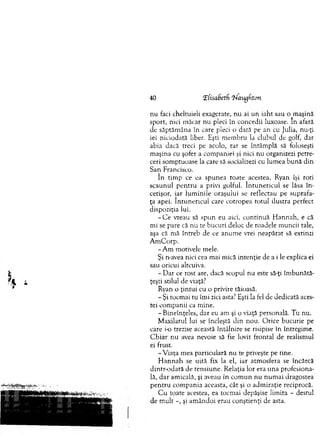 40 ‘Efisabetf ‘hfaugfiton
nu faci cheltuieli exagerate, nu ai un iaht sau o rnaşină
sport, nici m ăcar nu pleci în concedii luxoase. In afară
de săptăm âna în care pleci o dată pe an cu Julia, nu-ţi
iei niciodată liber. Eşti m em bru la clubul de golf, dar
abia dacă treci pe acolo, rar se întâm plă să foloseşti
m aşina cu şofer a com paniei şi nici nu organizezi petre­
ceri som ptuoase la care să socializezi cu lum ea bună din
San Francisco.
în tim p ce ea spunea toate acestea, Ryan îşi roti
scaunul p en tru a privi golful. în tu n e ricu l se lăsa în ­
cetişor, iar lum inile oraşului se reflectau pe suprafa­
ţa apei. în tu n e ricu l care cotropea totul ilustra perfect
dispoziţia lui.
- C e vreau să spun eu aici, continuă H annah, e că
m i se pare că nu te bucuri deloc de roadele m uncii tale,
aşa că mă întreb de ce anum e vrei neapărat să extinzi
A m C orp.
- A m m otivele mele.
Şi n-avea nici cea m ai mică intenţie de a i le explica ei
sau oricui altcuiva.
- D ar ce rost are, dacă scopul nu este să-ţi îm bunătă­
ţeşti stilul de viaţă.7
Ryan o ţintui cu o privire tăioasă.
- Şi tocm ai tu îm i zici asta? Eşti la fel de dedicată aces­
tei com panii ca m ine.
- B ineînţeles, dar eu am şi o viaţă personală. T u nu.
M axilarul lui se încleştă d in nou. O rice bucurie pe
care i-o trezise această întâlnire se risipise în întregim e.
C h iar nu avea nevoie să fie lovit frontal de realism ul
ei frust.
-V ia ţa mea particulară nu te priveşte pe tine.
H an n a h se uită fix la el, iar atm osfera se încărcă
dintr-odată de tensiune. R elaţia lor era una profesiona­
lă, d ar am icală, şi aveau în co m u n nu n um ai dragostea
p en tru com pania aceasta, cât şi o adm iraţie reciprocă.
C u toate acestea, ea tocm ai depăşise lim ita - destul
de m ult -, şi am ândoi erau conştienţi de asta.
 
