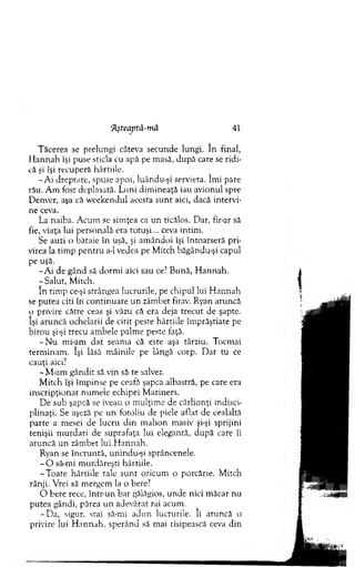Tăcerea se prelungi câteva secunde lungi. în final,
H annah îşi puse sticla cu apă pe masă, după care se ridi­
că şi îşi recupera hârtiile.
-A i dreptate, spuse apoi, luându-şi servieta. îm i pare
râu. A m fost deplasată. Luni dim ineaţă iau avionul spre
Denver, aşa că w eekendul acesta su n t aici, dacă intervi­
ne ceva.
La naiba. A cum se sim ţea ca un ticălos. Dar, fir-ar să
fie, viaţa lui personală era totuşi... ceva intim .
Se auzi o bătaie în uşă, şi am ândoi îşi întoarseră pri­
virea la tim p pentru a-1 vedea pe M itch băgându-şi capul
pe uşă.
- A i de gând să dorm i aici sau ce? Bună, H annah.
- Salut, M itch.
în tim p ce-şi strângea lucrurile, pe chipul lui H annah
se putea citi în continuare u n zâm bet firav. Ryan aruncă
o privire către ceas şi văzu că era deja trecut de şapte,
îşi aruncă ochelarii de citit peste hârtiile îm prăştiate pe
birou şi-şi trecu am bele palm e peste faţă.
- N u mi-am dat seam a că este aşa târziu. Tocm ai
term inam . îşi lăsă m âinile pe lângă corp. D ar tu ce
cauţi aici?
- M-am gândit să vin să te salvez.
M itch îşi îm pinse pe ceafă şapca albastră, pe care era
inscripţionat num ele echipei M ariners.
De sub şapcă se iveau o m ulţim e de cârlionţi indisci-
plinaţi. Se aşeză pe un fotoliu de piele aflat de cealaltă
parte a mesei de lucru d in m ahon masiv şi-şi sprijini
tenişii m urdari de suprafaţa lui elegantă, după care îi
aruncă un zâm bet lui H annah.
Ryan se încruntă, unindu-şi sprâncenele.
- O să-mi m urdăreşti hârtiile.
-T o ate hârtiile tale su n t oricum o porcărie. M itch
rânji. Vrei să m ergem la o bere?
O bere rece, într-un bar gălăgios, unde nici m ăcar nu
putea gândi, părea un adevărat rai acum.
-D a , sigur, stai să-mi adun lucrurile. îi aruncă o
privire lui H annah, sperând să mai risipească ceva din
‘7Lşteaprâ-mâ 41
 