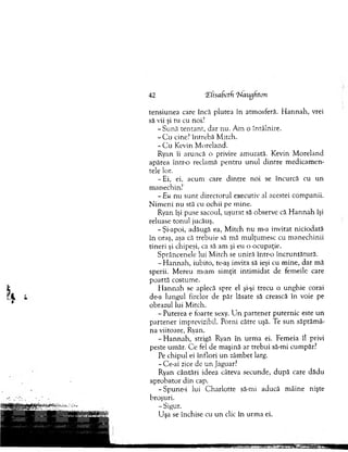 tensiunea care încă plutea în atm osferă. H an n ah , vrei
să vii şi tu cu noi?
-S u n ă te n tan t, dar nu. A m o întâlnire.
- C u cine? în treb ă M itch.
- C u Kevin M oreland.
Ryan îi aruncă o privire am uzată. Kevin M oreland
apărea în tr o reclam ă pen tru un u l d in tre m edicam en­
tele lor.
- Ei, ei, acum care d in tre noi se încurcă cu u n
m anechin?
- Eu nu su n t directorul executiv al acestei com panii.
N im en i nu stă cu ochii pe m ine.
Ryan îşi puse sacoul, uşurat să observe că H an n ah îşi
reluase to n u l jucăuş.
- Şi-apoi, adăugă ea, M itch n u m-a invitat niciodată
în oraş, aşa că trebuie să m ă m ulţum esc cu m anechinii
tin eri şi chipeşi, ca să am şi eu o ocupaţie.
S prâncenele lui M itch se uniră într-o în cru n tătu ră.
- H an n ah , iubito, te-aş invita să ieşi cu m ine, dar mă
sperii. M ereu m-am sim ţit intim idat de fem eile care
po artă costum e.
H an n ah se aplecă spre el şi-şi trecu o unghie corai
de-a lungul firelor de păr lăsate să crească în voie pe
obrazul lui M itch.
- P uterea e foarte sexy. Lin parten er pu tern ic este u n
p arten er im previzibil. P orni către uşă. Te su n săptăm â­
na viitoare, Ryan.
-H a n n a h , strigă Ryan în urm a ei. Fem eia îl privi
peste um ăr. C e fel de m aşină ar trebui să-mi cum păr?
Pe chipul ei în flo ri un zâm bet larg.
- Ce-ai zice de u n Jaguar?
Ryan cântări ideea câteva secunde, d upă care dădu
aprobator d in cap.
-S p u n e -i lui C h arlo tte să-mi aducă m âine nişte
broşuri.
- Sigur.
U şa se închise cu un clic în urm a ei.
42 ‘ZfisaBetfi ‘Naughton
 
