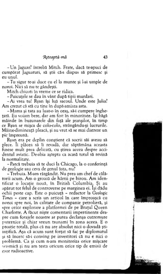 Aşteaptâ-m ă 43
- U n Jaguar? în treb ă M itch. Frate, dacă te-apuci de
cu m părat Jaguaruri, să ştii că-s dispus să prim esc şi
eu unul.
- T u sigur te-ai duce cu el la m u n te şi l-ai um ple de
noroi. N ici să n u te gândeşti.
M itch chicoti în vrem e ce se ridica.
-P u ic u ţe le se dau în v ânt după tipii m urdari.
- A i vrea tu! Ryan îşi luă sacoul. U n d e este Julia?
A m crezut că stă cu tin e în după-am iaza asta.
-M a m a şi tata au luat-o în oraş, să-i cum pere înghe­
ţată. Eu voiam bere, d ar am fost în m inoritate. îşi băgă
m âinile în buzunarele d in faţă ale jeanşilor, în tim p
ce Ryan se m işca de colo-colo, strângându-şi lucrurile.
M âine-dim ineaţă pleacă, şi au vrut să se m ai distreze u n
pic îm preună.
Ryan era pe deplin co n ştien t că socrii săi aveau să
plece. îi plăcea să îi revadă, d ar săptăm âna aceasta
fusese m ult prea delicată, cu ştirea aceea despre acci­
d en tu l aviatic. De-abia aştepta ca acasă totul să revină
la norm alitate.
- Parcă trebuia să te duci la C hicago, la o conferinţă
de geologie sau ceva de genul ăsta, nu?
-T re b u ia . M -am răzgândit. N u prea am ch ef de călă­
torii acum . A m o groază de h ârtii pe b iro u . A m id en ­
tificat o locaţie n ouă, în B ritish C olum bia. Şi au
ap ăru t to t felul de controverse pe m arginea ei. îşi d ăd u
ochii peste cap. Este o p u icu ţă - red acto r la Geologic
Times - care a scris u n artico l în care îm proaşcă cu
n oroi spre noi, în calitate de com panie petrolieră, şi
spre orice explorare a platform ei de pe B raţul Q u ee n
C h arlo tte. A făcut nişte co m en tarii im p ertin en te des­
pre cum forajele noastre ar p u tea declanşa cu trem u re
p u ternice şi chiar v reu n tsunam i în zona aceea. E o
prostie totală, plus că n u are ab so lu t nici o dovadă şti­
inţifică. A şa că acum su n t fo rţat să fac pe d ip lo m atu l
şi să încerc să-i conving pe investitori că n u e nici o
problem ă. C a şi cum n-am m onitoriza orice m işcare
seism ică şi nu am testa o ricum orice tip de em isii de
gaze radioactive.
 