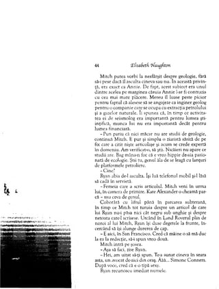 44 ‘Ehsabeth 'Waugfitcn
M itch putea vorbi la nesfârşit despre geologie, fără
să-i pese dacă îl asculta cineva sau nu. în această privin­
ţă, era exact ca A nnie. De fapt, acest subiect era u n u l
d in tre acelea pe m arginea căruia A n n ie l-ar fi contrazis
cu cea mai m are plăcere. M ereu îl luase peste picior
p en tru faptul că alesese să se angajeze ca inginer geolog
p en tru o com panie care se ocupa cu extracţia petrolului
şi a gazelor naturale, li spunea că, în tim p ce activita­
tea ei de seism olog era im p o rtan tă p en tru lum ea şti­
inţifică, m unca lui nu era im p o rtan tă decât p en tru
lum ea financiară.
- Pun pariu că nici m ăcar nu are studii de geologie,
co n tin u ă M itch. E pur şi sim plu o ziaristă sărită de pe
fix care a citit nişte articolaşe şi acum se crede expertă
în dom eniu. A m verificata), să ştii. N icăieri nu apare ce
studii are. Bag m âna-n foc că e vreo hippie de-aia pasio­
nată de ecologie. Ştii tu, genul ăla de se leagă cu lanţuri
de platform ele petroliere.
- C in e ’
Ryan abia de-1 asculta. îşi luă telefonul m obil şi-l lăsă
să cadă în servietă.
-F em eia care a scris articolul. M itch veni în urm a
lui, în cam era de prim ire. Kate A lexander o cheam ă par­
că - sau ceva de genul.
C oborâră cu liftul până în parcarea subterană,
în tim p ce M itch to t turuia despre u n articol de care
lui Ryan nu-i păsa nici cât negru sub unghie şi despre
netoata care-1 scrisese. U rcând în Land Roverul plin de
noroi al lui M itch, Ryan îşi duse degetele la frunte, în ­
cercând să îşi alunge durerea de cap.
- E aici, în San Francisco. C red că m âine o să m ă duc
la ea la redacţie, să-i sp u n vreo două.
M itch intră pe şosea.
-A ş a să faci, zise Ryan.
-H e i, am uitat să-ţi spun. Te-a sunat cineva în seara
asta, un avocat de-aici d in oraş. Âăă... Sim one C onners.
D upă voce, cred că e o tipă sexy.
Ryan recunoscu im ediat num ele.
 
