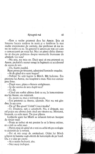 "Aşteaptă-mă 45
-E s te o veche p rieten ă de-a lui A nnie. Ştia că
S im one locuia undeva în zonă şi o întâlnise la m ai
m ulte evenim ente de caritate, d ar preferase să n u in­
tre în vorbă cu ea. în general îi ignora pe to ţi cei care
o cunoscuseră pe soţia lui. N u i se părea deloc distrac­
tiv să discute politicos despre vrem urile frum oase de
altădată. C e voia?
- N u ştiu, n u mi-a zis. Dacă spui că era prietenă cu
A nnie, probabil a su n at totuşi în legătură cu accidentul
de avion de ieri.
- Da, foarte posibil.
Ryan privea pe fereastră, adm irând lum inile oraşului.
-A i de gând să o suni înapoi?
- Poftim? Se uită fugitiv la M itch. M ă îndoiesc. Era
prietena lui A nnie, nu neapărat a m ea. N ici n-o cunosc
prea bine.
- D upă voce, părea o fem eie atrăgătoare.
- îţi dai seam a de asta d upă voce?
- O , da.
- C ân d am vorbit ultim a dată cu ea, la în m o rm ân ta­
rea lui A nnie, era m ăritată.
- Ei, poate nu m ai e m ăritată acum .
-E ra prietenă cu A nnie, idiotule. N ici n u m ă gân­
desc la aşa ceva.
- D e ce? Era grasă? Urâtă? Care-i treaba?
- O , D oam ne, eşti o catastrofă. N u, e drăguţă, sau
cel p u ţin era ultim a dată când am văzut-o eu. M inionă,
brunetă, cu ochi m ari. Ţ ie ţi-ar plăcea.
C olţurile gurii lui M itch se relaxară într-un început
de rânjet vesel.
- Poate ar trebui să m ă prezint la ea la birou m âine,
să o văd cu ochii mei.
- Parcă aveai de gând să o vezi cu ochii tăi pe ecologis-
ta ţăcănită de la revistă.
-P o t să m ă ocup de am ândouă. O chii lui M itch
sclipiră în lum ina vagă oferită de lum iniţele de pe bord.
Da, e o idee pe cinste.
-A i o m inte bolnavă, zău.
-N ic i nu-ţi închipui.
 