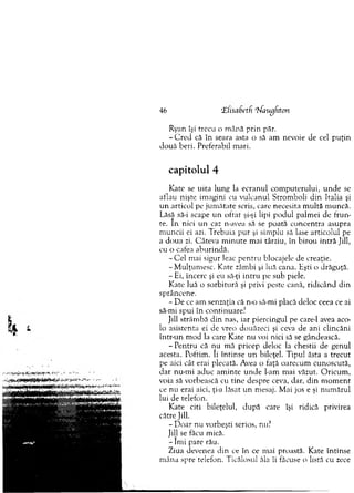 46 ‘£ h sabetf rhfaugfiton
Ryan îşi trecu o m ână prin păr.
- C re d că în seara asta o să am nevoie de cel p u ţin
d ouă beri. Preferabil m ari.
capitolul 4
K ate se uita lung la ecranul com puterului, u n d e se
aflau nişte im agini cu vulcanul Strom boli d in Italia şi
u n articol pe jum ătate scris, care necesita m ultă m uncă.
Lăsă să-i scape u n o ftat şi-şi lipi podul palm ei de fru n ­
te. In nici un caz n-avea să se poată concentra asupra
m uncii ei azi. T rebuia pur şi sim plu să lase articolul pe
a doua zi. Câteva m in u te m ai târziu, în b irou intră Jill,
cu o cafea aburindă.
-C e l mai sigur leac pen tru blocajele de creaţie.
- M ulţum esc. Kate zâm bi şi luă cana. Kşti o drăguţă.
- Ei, încerc şi eu să-ţi in tru pe sub piele.
K ate luă o sorbitură şi privi peste cană, ridicând din
sprâncene.
- D e ce am senzaţia că n-o să-mi placă deloc ceea ce ai
să-mi spui în continuare?
Jill strâm bă d in nas, iar piercingul pe care-1 avea aco-
lo asistenta ei de vreo douăzeci şi ceva de ani clincăni
într-un m od la care Kate nu voi nici să se gândească.
- P entru că nu m ă pricep deloc la chestii de genul
acesta. Poftim . îi întinse u n bileţel. T ipul ăsta a trecut
pe aici cât erai plecată. Avea o faţă oarecum cunoscută,
d ar nu-m i aduc am inte u n d e l-am m ai văzut. O ricum ,
voia să vorbească cu tin e despre ceva, dar, din m o m en t
ce nu erai aici, ţi-a lăsat u n m esaj. M ai jos e şi num ărul
lui de telefon.
K ate citi bileţelul, după care îşi ridică privirea
către Jill.
- D oar nu vorbeşti serios, nu?
Jill se făcu mică.
- Îm i pare rău.
Ziua devenea d in ce în ce mai proastă. Kate întinse
m âna spre telefon. Ticălosul ăla îi făcuse o listă cu zece
 