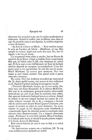 ‘Ăşteaptâ-niă 47
elem ente din articolul ei pe care le credea neadevărate şi
irelevante. A vând în vedere câte problem e avea deja pe
cap, fix prostiile astea îi m ai lipseau. La telefon răspunse
o voce de fem eie.
-A ş dori să vorbesc cu M itch... - Kate verifică num e-
'• le scris pe bucăţica de hârtie - M atthew s, vă rog. M ai
aşteptă u n m inut, după care vorbi d in nou: N u, este în
regulă, o să-i las u n mesaj.
C u receptorul în tre u m ăr şi ureche, luă un flacon de
aspirină de pe birou. D upă ce înghiţi două com prim ate
fără apă, îşi ridică ochii la Jill, care răm ăsese în cadrul
uşii. Pe fir se auzi o voce bărbătească, iar Kate îşi încleştă
im ediat degetele pe receptor, încruntându-se. C eva d in
vocea aceea îi era vag fam iliar. Se uită d in n o u la num e.
M itch M atthew s. îşi scotoci p rin m em orie. N ud m ai
auzise şi nud văzuse nicăieri. D ar glasul acela îi părea
oarecum cunoscut...
N u conta. N ud m ai întâlnise niciodată pe nesim ţitul
ăla. Şi, d u p ă apelul acesta, nici n-avea să m ai vorbească
cu el. A şteptă bipăitul prelung al m esageriei vocale.
-D o m n u le M atthew s, începu, pe un to n trufaş. N u­
m ele m eu este K ate A lexander, de la editura M cKellen.
A m v rut să vă m ulţum esc personal p en tru observaţiile
m eticuloase pe care le-aţi lăsat la secretara m ea astăzi.
A m apreciat îndeosebi lim bajul precis şi colorat. A vând
în vedere că aţi avut tim pul necesar n u n u m ai de a lo­
caliza redacţia noastră, dar şi de a com pune o lucrare
atât de am ăn u n ţită despre B raţul Q u een C h arlo tte, pre­
sup u n că sunteţi un expert în acest dom eniu. D e acum
inainte vă asigur că voi direcţiona toate întrebările şi
com entariile legate de articolul acesta şi eventuale texte
viitoare către dum neavoastră. C u o singură observaţie
totuşi. „Ticăloaso“ se scrie fără cratim ă. Mi-aş fi în ch ip u ­
it că m ăcar atâta lucru se învaţă la şcoala p en tru m ăgari.
O zi bun ă, d o m n u le M atthew s.
Kate ad u n ă hârtiile pe care le avea în faţă şi se ridică
de pe scaun.
- î n dupâ-am iaza aceasta am o întâlnire, Jill. Te rog
să-mi redirecţionezi apelurile pe m obil.
 