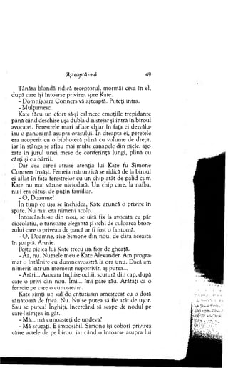 'Âşteaptă-mă 49
T ânăra blondă ridică receptorul, m orm ăi ceva în el,
după care îşi întoarse privirea spre Kate.
- D om nişoara C o n n ers vă aşteaptă. Puteţi intra.
-M u lţu m esc.
Kate făcu un efort să-şi calmeze em oţiile trepidante
pân ă când deschise uşa dublă d in stejar şi intră în biroul
avocatei. Ferestrele m ari aflate chiar în faţa ei dezvălu­
iau o panoram ă asupra oraşului. în dreapta ei, peretele
era acoperit cu o bibliotecă plină cu volum e de drept,
iar în stânga se aflau mai m ulte canapele d in piele, aşe­
zate în jurul unei mese de conferinţă lungi, plină cu
cărţi şi cu hârtii.
D ar cea care-i atrase atenţia lui Kate fu Sim one
C o n n ers însăşi. Fem eia m ărunţică se ridică de la biroul
ei aflat în laţa terestrelor cu u n chip atât de palid cum
Kate nu m ai văzuse niciodată. U n chip care, la naiba,
nu-i era câtuşi de p u ţin familiar.
- O , D oam ne!
în tim p ce uşa se închidea, Kate aruncă o privire în
spate. N u m ai era nim eni acolo.
întorcându-se d in nou, se uită tix la avocata cu păr
ciocolatiu, o tunsoare elegantă şi ochi de culoarea b ro n ­
zului care o priveau de parcă ar fi fost o fantom ă.
- O , D oam ne, zise Sim one d in nou, de data aceasta
în şoaptă. A nnie.
Peste pielea lui Kate trecu u n fior de gheaţă.
- Aă, nu. N um ele m eu e Kate A lexander. A m progra­
m at o întâlnire cu dum neavoastră la ora u n u . Dacă am
nim erit într-un m o m en t nepotrivit, aş putea...
-A răţi... Avocata închise ochii, scutură d in cap, după
care o privi d in nou. îm i... îm i pare rău. A rătaţi ca o
fem eie pe care o cunoşteam .
Kate sim ţi un val de entuziasm am estecat cu o doză
sănătoasă de frică. N u. N u se putea să fie atât de uşor.
Sau se putea? înghiţi, încercând să scape de nodul pe
care-1 sim ţea în gât.
-M ă ... m ă cunoaşteţi de undeva?
-M ă scuzaţi. E im posibil. Sim one îşi coborî privirea
către actele de pe birou, iar când o întoarse asupra lui
 