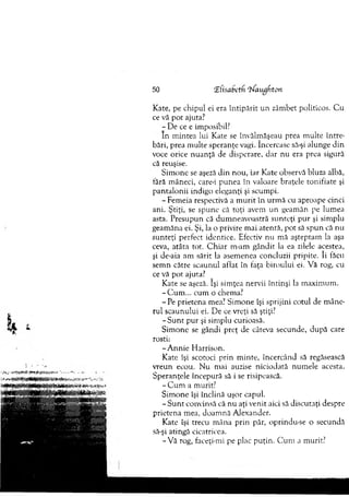 50 îfisabetfi “W augfton
Kate, pe chipul ei era în tip ărit u n zâm bet politicos. C u
ce vă p o t ajuta?
- D e ce e imposibil?
In m intea lui Kate se învălm ăşeau prea m ulte în tre­
bări, prea m ulte speranţe vagi. încercase să-şi alunge d in
voce orice n u an ţă de disperare, d ar nu era prea sigură
că reuşise.
Sim one se aşeză d in nou, iar Kate observă bluza albă,
fără m âneci, care-i pu n ea în valoare braţele tonifiate şi
p an talonii indigo eleganţi şi scum pi.
- Fem eia respectivă a m u rit în urm ă cu aproape cinci
ani. Ştiţi, se spune că toţi avem un geam ăn pe lum ea
asta. P resupun că dum neavoastră su n teţi p u r şi sim plu
geam ăna ei. Şi, la o privire m ai atentă, p o t să sp u n că nu
su n teţi perfect identice. Efectiv nu m ă aşteptam la aşa
ceva, atâta tot. C h iar m-am g ândit la ea zilele acestea,
şi de-aia am sărit la asem enea concluzii pripite. îi făcu
sem n către scaunul aflat în faţa biroului ei. V ă rog, cu
ce vă p o t ajuta?
Kate se aşeză. îşi sim ţea nervii întinşi la m axim um .
-C u m ... cum o chema?
-P e prietena mea? Sim one îşi sprijini cotul de m âne­
rul scaunului ei. D e ce vreţi să ştiţi?
- S u n t p u r şi sim plu curioasă.
Sim one se gândi preţ de câteva secunde, d u p ă care
rosti:
-A n n ie H arrison.
Kate îşi scotoci p rin m inte, încercând să regăsească
vreun ecou. N u m ai auzise niciodată num ele acesta.
Speranţele începură să i se risipească.
- C u m a m urit?
S im one îşi înclină uşor capul.
- S u n t convinsă că nu aţi venit aici să discutaţi despre
prietena m ea, doam nă A lexander.
Kate îşi trecu m âna prin păr, oprindu-se o secundă
să-şi atingă cicatricea.
-V ă rog, faceţi-mi pe plac p uţin. C u m a m urit?
 