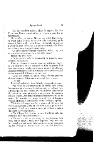 - într-un accident aviatic, chiar la ieşirea d in San
Francisco. Foarte asem ănător cu cel care a avut loc zi­
lele trecute.
U n accident de avion. N u, nu era la fel. Kate în ch i­
se încet ochii. M intea îi era plină de posibilităţi şi de
scenarii. N ici unele n u se legau, nici unele nu păreau
plauzibile, însă trebuia să co n tin u e cu întrebările. Dacă
nu o făcea, avea să regrete m u lt tim p.
- C e diferenţe exisră între ea şi m inei A dică... aţi spus
că nu suntem identice. C e e diferit la m ine?
S im one îşi m iji ochii.
- D e ce sunteţi atât de interesată de prietena m ea,
doam nă A lexander?
K ate se concentră asupra avocatei m inione. în cer­
ca d in răsputeri să şi-o am intească. D ar nu putea. D ar
avea sentim entul acela... o senzaţie ciudată de dejâ-vu.
Aceeaşi străfulgerare de intuiţie pe care o avusese când
văzuse num ele lui S im one pe internet.
- C â n d am intrat, n u ştiam nim ic despre prietena
dum neavoastră. Şi îm i cer scuze că vă întreb, dar...
- D ar ce?
E xpirând tulburată, Kate îşi îndreptă spatele şi spuse:
-A m venit la dum neavoastră la sfatul u n u i coleg.
N u reuşesc să aflu an u m ite inform aţii, iar colegul m eu
a fost de părere că ar m erita să apelăm la u n specialist in
d rep t care ar putea să m ă ajute să prim esc răspunsurile
pe care le caut. A m d at de num ele dum neavoastră pe in ­
ternet. Şi... nu ştiu... ceva m-a făcut să cred că d u m n ea­
voastră aţi fi exact persoana la care ar trebui să apelez.
V ăzând că S im one nu făcea altceva decât să o pri­
vească gânditoare, Kate îşi schim bă poziţia pe scaun şi
continuă: Soţul m eu a m u rit în accidentul acela aviatic
de acum câteva săptăm âni.
-A h . C h ip u l lui S im one se ntai îm blânzi. A h, îm i
pare rău. N ici nu-i de m irare că...
-N u , nu e vorba despre asta. D ar m ulţum esc. Kate
trase aer în piept şi trecu mai departe: D upă m oartea
lui, am descoperit nişte inform aţii care nvau adus aici,
în San Francisco. A cum câţiva ani am fost im plicată
rAşteaptă-m ă 51
 