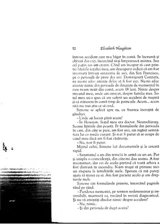 52 <L(isa6eth ‘jJaucjhton
intr-un accident care m-a băgat în com ă. Se în cru n tă şi
clătină d in cap, încercând să-şi limpezească m intea. Sau
cei p u ţin aşa am crezut. C ân d am în cep u t să caut prin­
tre hârtiile soţului m eu, am descoperit indicii că am fost
in tern ată intr-un sanatoriu de aici, d in San Francisco,
pe o perioadă de peste doi ani. D om nişoară C onners,
eu nu-m i aduc am inte deloc să fi fost aici. N u-m i aduc
am inte nim ic din perioada de d in ain te de m o m en tu l în
care m-am trezit din com ă, acum 18 luni. N im ic despre
trecutul m eu, unde am crescut, despre fam ilia m ea. So­
ţul m eu mi-a spus că am suferit u n accident de m aşină
şi că stătusem în com ă tim p de patru zile. A cum ... acum
nici nu mai ştiu ce să cred.
Sim one se aplecă spre ea, cu fruntea încreţită de
gânduri.
-U n d e aţi locuit până acum?
- î n H ouston. Soţul m eu era doctor. N eurochirurg.
Scoase hârtiile din poşetă. Pe form ularele d in perioada
în care, din câte se pare, am fost aici, am regăsit sem nă­
tura lui ca m edic curant. Şi n-ar fi p u tu t să se ocupe de
cazul m eu dacă am fi fost căsătoriţi.
- N u, n-ar fi purur.
M ijind ochii, Sim one luă docum entele şi le cercetă
rapid.
- S anatoriul a ars d in tem elii în urm ă cu un an. Pur
şi sim plu o coincidenţă, din câte-m i dau seam a. A fost
reconstruit, d ar cei de acolo p retin d că roată arhiva a
fost distrusă în incendiu. N -am reuşit să prim esc nici
un răspuns la în treb ările m ele. Speram că m ă puteţi
ajuta să tratez cu ei. A m fost p acient acolo şi am d rep ­
turile m ele.
Sim one citi form ularele prim ire, întorcând paginile
rând pe rând.
- Pierderea m em oriei, pe term en n edeterm inat şi ire­
versibilă, m urm ură ea, trecând în revistă diagnosticul.
Şi n u vă am intiţi absolut nim ic despre accident?
- N u, nim ic.
- Şi din perioada de după acesta?
 