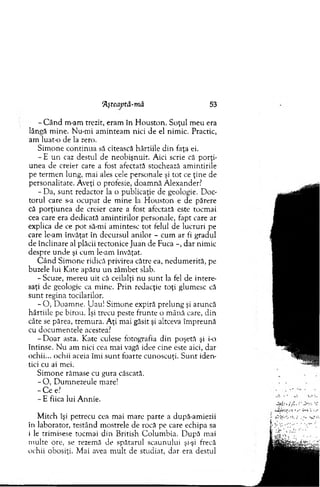 Aşteaptă-mă 53
- C ân d m-am trezit, eram în H ouston. Soţul m eu era
lângă m ine. Nu-m i am inteam nici de el nim ic. Practic,
am luat-o de la zero.
S im one co ntinua să citească hârtiile d in faţa ei.
- E u n caz destul de neobişnuit. Aici scrie că porţi­
unea de creier care a fost afectată stochează am intirile
pe term en lung, mai ales cele personale şi to t ce ţine de
personalitate. Aveţi o profesie, doam nă Alexander?
- Da, su n t redactor la o publicaţie de geologie. D oc­
torul care s-a ocupat de m ine la H ouston e de părere
că porţiu n ea de creier care a fost afectată este tocm ai
cea care era dedicată am intirilor personale, fapt care ar
explica de ce p o t să-mi am intesc to t felul de lucruri pe
care le-am învăţat în decursul anilor - cum ar fi gradul
de înclinare al plăcii tectonice Juan de Fuca -, dar nim ic
despre u nde şi cum le-am învăţat.
C ân d Sim one ridică privirea către ea, nedum erită, pe
buzele lui Kate apăru u n zâm bet slab.
-Scuze, m ereu uit că ceilalţi nu su n t la fel de intere­
saţi de geologie ca m ine. P rin redacţie toţi glum esc că
su n t regina tocilarilor.
- O , D oam ne. U au! Sim one expiră prelung şi aruncă
hârtiile pe birou. îşi trecu peste frunte o m ână care, din
câte se părea, trem ura. A ţi m ai găsit şi altceva îm preună
cu docum entele acestea?
-D o a r asta. Kate culese fotografia din poşetă şi i-o
întinse. N u am nici cea m ai vagă idee cine este aici, dar
ochii... ochii aceia îm i su n t foarte cunoscuţi. S u n t iden­
tici cu ai mei.
Sim one răm ase cu gura căscată.
- O , D um nezeule mare!
- C e e?
- E fiica lui A nnie.
M itch îşi petrecu cea m ai m are parte a după-am iezii
în laborator, testând m ostrele de rocă pe care echipa sa
i le trim isese tocm ai din British C olum bia. D upă mai
m ulte ore, se rezemă de spătarul scaunului şi-şi frecă
ochii obosiţi. M ai avea m ult de studiat, d ar era destul
 