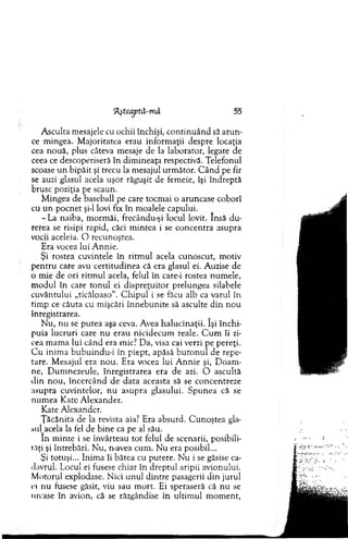 Tlşteaptâ-mâ 55
A sculta m esajele cu ochii închişi, co n tin u ân d să aru n ­
ce m ingea. M ajoritatea erau inform aţii despre locaţia
cea nou ă, plus câteva m esaje de la laborator, legate de
ceea ce descoperiseră în d im ineaţa respectivă. Telefonul
scoase u n bipăit şi trecu la m esajul urm ător. C â n d pe fir
se auzi glasul acela uşor răguşit de fem eie, îşi în d rep tă
brusc poziţia pe scaun.
M ingea de baseball pe care tocm ai o aruncase coborî
cu u n p o cn et şi-l lovi fix în m oalele capului.
-L a naiba, m orm ăi, frecându-şi locul lovit. Insă d u ­
rerea se risipi rapid, căci m intea i se concentra asupra
vocii aceleia. O recunoştea.
Era vocea lui A nnie.
Şi rostea cuvintele în ritm u l acela cunoscut, m otiv
p en tru care avu certitudinea că era glasul ei. A uzise de
o m ie de ori ritm ul acela, felul în care-i rostea num ele,
m odul în care to n u l ei d isp reţu ito r prelungea silabele
cuvântului „ticăloaso". C h ip u l i se făcu alb ca varul în
tim p ce căuta cu m işcări în n e b u n ite să asculte d in nou
înregistrarea.
N u, n u se p u tea aşa ceva. Avea h alu cin aţii. îşi în ch i­
puia lu cru ri care nu erau nicidecum reale. C u m îi zi­
cea m am a lui când era mic? D a, visa cai verzi pe pereţi.
C u inim a b u b u in d u -i în piept, apăsă b u to n u l de repe­
tare. M esajul era n o u . Era vocea lui A n n ie şi, D oam ­
ne, D um nezeule, înregistrarea era de azi. O ascultă
clin n o u , în cercân d de d ata aceasta să se concentreze
asupra cuvintelor, n u asupra glasului. S p u n ea că se
nu m ea K ate A lexander.
Kate A lexander.
Ţ ăcănita de la revista aia? Era absurd. C u n o ştea gla­
sul acela la fel de bin e ca pe al său.
în m inte i se învârteau to t felul de scenarii, posibili­
tăţi şi întrebări. N u, n-avea cum . N u era posibil...
Şi totuşi... Inim a îi bătea cu putere. N u i se găsise ca­
davrul. Locul ei fusese chiar în dreptul aripii avionului.
M otorul explodase. N ici u n u l d intre pasagerii d in jurul
ei nu fusese găsit, viu sau m ort. Ei speraseră că n u se
urcase în avion, că se răzgândise în ultim ul m om ent,
 