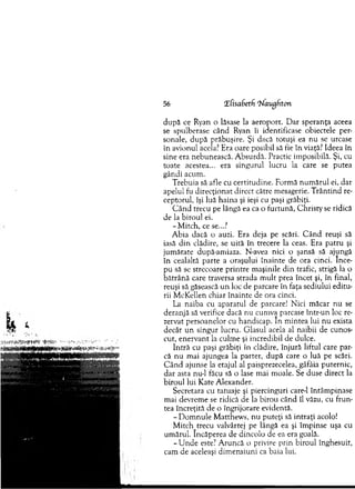 56 Xhsabexh 'Naughton
d u p ă ce Ryan o lăsase la aeroport. D ar speranţa aceea
se spulberase când Ryan îi identificase obiectele per­
sonale, d upă prăbuşire. Şi dacă totuşi ea nu se urcase
în avionul acela? Era oare posibil să fie în viaţă? Ideea în
sine era nebunească. A bsurdă. Practic im posibilă. Şi, cu
toate acestea... era singurul lucru la care se putea
gândi acum .
Trebuia să afle cu certitudine. Form ă num ărul ei, dar
apelul fu direcţionat direct către mesagerie. T rân tin d re­
ceptorul, îşi luă haina şi ieşi cu paşi grăbiţi.
C ân d trecu pe lângă ea ca o furtună, C hristy se ridică
de la biroul ei.
-M itc h , ce se...?
A bia dacă o auzi. Era deja pe scări. C ând reuşi să
iasă d in clădire, se u ită în trecere la ceas. Era patru şi
jum ătate după-am iaza. N-avea nici o şansă să ajungă
în cealaltă parte a oraşului înainte de ora cinci. înce­
pu să se strecoare printre m aşinile d in trafic, strigă la o
bătrân ă care traversa strada m ult prea încet şi, în final,
reuşi să găsească un loc de parcare în faţa sediului editu­
rii M cKellen chiar înainte de ora cinci.
La naiba cu aparatul de parcare! N ici m ăcar nu se
deranjă să verifice dacă nu cum va parcase într-un loc re­
zervat persoanelor cu handicap. In m intea lui nu exista
decât un singur lucru. G lasul acela al naibii de cunos­
cut, enervant la culm e şi incredibil de dulce.
Intră cu paşi grăbiţi în clădire, înjură liftul care par­
că nu m ai ajungea la parter, după care o luă pe scări.
C ân d ajunse la etajul al paisprezecelea, gâfâia puternic,
d ar asta nu-1 făcu să o lase m ai m oale. Se duse direct la
biroul lui Kate A lexander.
Secretara cu tatuaje şi piercinguri care-1 întâm pinase
mai devrem e se ridică de la birou când îl văzu, cu frun­
tea încreţită de o îngrijorare evidentă.
- D om nule M atthew s, n u p u teţi să in traţi acolo!
M itc.h_trecu valvârtej pe lângă ea şi îm pinse uşa cu
um ărul. încăperea de dincolo de ea era goală.
-U n d e este? A runcă o privire prin biroul înghesuit,
cam de aceleaşi dim ensiuni ca baia lui.
 