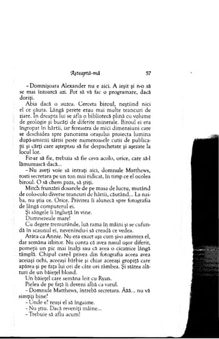 ‘Aşteaptă-m ă 57
-D o m n işo ara A lexander n u e aici. A ieşit şi n o să
se m ai întoarcă azi. Pot să vă fac o program are, dacă
doriţi.
A bia dacă o auzea. C erceta biroul, neştiind nici
el ce căuta. Lângă perete erau mai m ulte teancuri de
ziare. In dreapta lui se afla o bibliotecă plină cu volum e
de geologie şi bucăţi de diferite m inerale. Biroul ei era
îngropat în hârtii, iar fereastra de m ici dim ensiuni care
se deschidea spre panoram a oraşului proiecta lum ina
după-am iezii târzii peste num eroasele cutii de publica­
ţii şi cărţi care aşteptau să fie despachetate şi aşezate la
locul lor.
Fir-ar să fie, trebuia să fie ceva acolo, orice, care să-l
lăm urească dacă...
- N u aveţi voie să intraţi aici, d o m n u le M atthew s,
rosti secretara pe u n to n mai ridicat, în tim p ce el ocolea
biroul. O să chem paza, sâ ştiţi.
M itch frunzări dosarele de pe m asa de lucru, m u tân d
de colo-colo diverse teancuri de hârtii, căutând... La nai­
ba, nu ştia ce. O rice. Privirea îi alunecă spre fotografia
de lângă com puterul ei.
Şi sângele îi îngheţă în vine.
D um nezeule mare!
C u degete trem urânde, luă ram a în m âini şi se cufun­
dă în scaunul ei, nevenindu-i să creadă ce vedea.
A răta ca A nnie. N u era exact aşa cum şi-o am intea el,
dar sem ăna izbitor. N u conta că avea nasul uşor diferit,
pom eţii un pic m ai înalţi sau că avea o cicatrice lângă
tâm plă. C h ip u l care-1 privea din fotografia aceea avea
aceiaşi ochi, aceeaşi bărbie şi chiar aceeaşi gropiţă care
apărea şi pe faţa lui ori de câte ori zâm bea. Şi stătea ală­
tu ri de u n băieţel blond.
U n băieţel care sem ăna leit cu Ryan.
Pielea de pe faţă îi deveni albă ca varul.
-D o m n u le M atthew s, întrebă secretara. Ăăă... nu vă
sim ţiţi bine?
- U n d e e? reuşi el sâ îngaim e.
- N u ştiu. Dacă reveniţi m âine...
-T reb u ie să aflu acum!
 