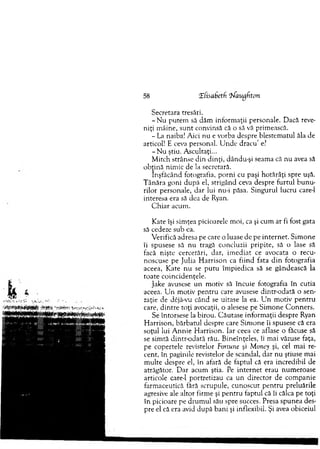 58 ‘Zfîsabetfi (Naugfton
Secretara tresări.
- N u putem să dăm inform aţii personale. D acă reve­
niţi m âine, su n t convinsă că o să vă prim ească.
- La naiba! A ici nu e vorba despre blestem atul ăla de
articol! E ceva personal. U n d e d racu ’ e?
- N u ştiu. A scultaţi...
M itch strânse d in d inţi, dându-şi seam a că nu avea să
ob ţin ă nim ic de la secretară.
Inşfăcând fotografia, p o rn i cu paşi hotărâţi spre uşă.
T ânăra goni după el, strigând ceva despre fu rtu l b u n u ­
rilor personale, d ar lui nu-i păsa. S ingurul lucru care-1
interesa era să dea de Ryan.
C h iar acum .
K ate îşi sim ţea picioarele m oi, ca şi cum ar fi fost gata
să cedeze sub ea.
V erifică adresa pe care o luase de pe in tern et. S im one
îi spusese să n u tragă concluzii pripite, să o lase să
facă nişte cercetări, dar, im ed iat ce avocata o recu­
noscuse pe Julia H arriso n ca fiind fata d in fotografia
aceea, K ate n u se p u tu îm piedica să se gândească la
toate coincidenţele.
Jake avusese u n m otiv să încuie fotografia în cutia
aceea. U n m otiv p en tru care avusese dintr-odată o sen­
zaţie de dejâ-vu când se uitase la ea. U n m otiv p en tru
care, d in tre to ţi avocaţii, o alesese pe Sim one C o n n ers.
Se întorsese la birou. C ăutase inform aţii despre Ryan
H arrison, bărbatul despre care Sim one îi spusese că era
soţul lui A n n ie H arrison. Iar ceea ce aflase o făcuse să
se sim tă dintr-odată rău. B ineînţeles, îi m ai văzuse faţa,
pe copertele revistelor Fortune şi Money şi, cel m ai re­
cent, în paginile revistelor de scandal, d ar nu ştiuse m ai
m ulte despre el, în afară de faptul că era incredibil de
atrăgător. D ar acum ştia. Pe in tern et erau num eroase
articole care-1 portretizau ca u n director de com panie
farm aceutică fără scrupule, cunoscut pen tru preluările
agresive ale altor firm e şi p en tru faptul că îi călca pe toţi
în picioare pe dru m u l său spre succes. Presa spunea des­
pre el că era avid după b ani şi inflexibil. Şi avea obiceiul
 