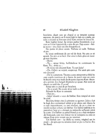 60 !Z(isaf>etfi ‘Uaughton
bicicletei, după care pe chipul ei se întipări aceeaşi
expresie, de parcă s-ar fi trezit faţă în faţă cu o stafie, pe
care o avusese şi Sim one când Kate intrase în biroul ei.
K ate înghiţi forţat. îşi sim ţea pielea frem ătând, ca şi
cum ar fi fost înţepată de o m ie de ace. Faţa aceea - feti­
ţa aceea - era chiar cea din. fotografia ei.
N u putea să plece acum . Trebuia să vadă. Trebuia
să ştie.
Se sim ţi străbătută de un val de frică. N u ştia ce să
spună. N u ştia ce să facă. D ar ceva îi dădu ghes să m ear­
gă m ai departe.
- Bună.
-T u ..., spuse fetiţa, holbându-se în continuare la
Kate. Tu... arăţi ca....
- Pe m ine m ă cheam ă Kate. T u eşti Julia?
-D a . O chii i se m ijiră, suspicioşi. De unde ştii cum
m ă cheamă?
- D e la o prietenă. Tăcerea aceea stânjenită şi felul în
care copila co ntinua să o fixeze de parcă avea un corn
în frunte erau mai m ult decât putea suporta Kate. A ru n ­
că o privire de-a lungul drum ului şi spuse: Am venit să
discut cu tatăl tău. E acasă?
Fetiţa sări ca arsă de pe bicicletă.
- N u e acasă. N u poate să se vadă cu tine.
Palm ele lui Kate se um eziră.
-S cai pu...
-Julia! răsună o voce de bărbat. Este tim pul să intri
în casă!
Bicicleta fetiţei căzu la p ăm ânt cu zgomot. Julia o luă
la fugă de-a curm ezişul străzii şi pe aleea care ducea la
o casă im punătoare, cu trei niveluri, de pe a cărei ve­
randă tocm ai cobora un bărbat. U n bărbat îm brăcat în
pantaloni largi şi o căm aşă cu m ânecile suflecate până
la coate. Lin bărbat cu părul b lo n d şi cu o faţă răvăşitor
de frum oasă, care nici m ăcar nu se com para cu ceea ce
văzuse Kate prin reviste sau pe internet.
U n b ărb at care - îşi dădu ea seama, trăgând aer în
piept - de aproape nu sem ăna doar un pic cu fiul ei. Era
leit Reed.
 