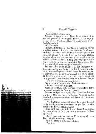 62 ‘Zfisabetf ‘hlaugfton
- O , D oam ne, Dumnezeule!
N im eni nu spunea nim ic. T im p de un m in u t cât o
veşnicie, peste ei dom ni tăcerea. Şi frica, şi speranţa, şi
incredulitatea. D upă care Ryan îşi sim ţi inim a tresăl-
tân d dintr-odată.
- O , D oam ne!
Traversă distanţa care-i despărţea, îi cuprinse chipul
în m âini şi-şi trecu degetele peste co n tu ru l fin al m axi­
larului ei. N u putea fi reală. M ai m ult ca sigur că n u
era decât un vis. A m intirile îl loveau d in toate părţile,
înghesuindu-se undeva sub stern şi contractându-se în
tim p c e p privea cu nesaţ. în tim p cc-i sim ţea pulsul sub
degete. în tim p ce căldura corpului ei îl înconjura, dân-
du-i o stare de dezorientare şi de am eţeală.
Era reală. Era caldă, m oale şi vie sub atingerea lui.
Era... A nnie. Se uita fix în ochii lui. în adâncul ochi­
lor ei de sm arald apăru o sclipire scurtă de recunoaştere.
Şi legătura aceea pe care o avuseseră din prim a secun­
dă de când se cunoscuseră, cu m u lt tim p în urm ă, era
vie şi puternică, încălzindu-i zone ale sufletului despre
care nici nu conştientizase că se răciseră.
T ot acest tim p care trecuse... Toţi anii aceştia...
-A n n ie , i se adresă în şoaptă.
O chii ei se întunecară. L um ina recunoaşterii dispă­
ru ,lă sâ n d în urm ă confuzie şi... spaim ă.
în a in te ca Ryan să o poată opri, se sm ulse d in bra­
ţele lui şi făcu un pas m are înapoi. A poi îşi întinse
braţele, într-un gest care com unica foarte clar că nu voia
să fie atinsă.
-N u . înghiţi cu greu, uitându-se de la u n u l la altul,
cu fruntea încruntară, şi m ai făcu un pas. N u, pe m ine
m ă cheam ă Kate. Kate A lexander.
Ryan sim ţi un junghi de durere. încercă să în tin d ă
d in nou m âna spre ea, dar Julia îl trase tare de braţ,
oprindu-1.
-T a ti, ţi-am spus, nu este ea. D oar seam ănă cu ea.
Tati, tăticule, ascultă-m ă. N u e ea.
N u e ea? T rebuia să fie ea. T rebuia...
-A n n ie ...
 