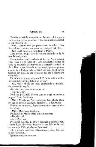 'Aşteaptă-mă 63
Fem eia se feri de atingerea lui. Iar inim a lui se con-
iractă de durere, de parcă i-ar fi fost aruncată pe asfaltul
de la picioarele lui.
-Â ăă... speram să-ţi pot pune câteva întrebări. D in
<âte văd, n u e tocm ai un m om ent potrivit. O să plec...
-N u l ziseră în acelaşi tim p Ryan şi M itch.
K ate tresări. D upă care încrem eni, uitându-se de la
unul la altul, uluită.
D um nezeule m are, trebuia să fie ea. Avea aceeaşi
voce. Ryan n-ar fi p u tu t să o uite niciodată. N u ştia ce
naiba se întâm pla, dar nu voia să o sperie şi să o facă să
plece. Pentru a se îm piedica să o atingă, îşi trecu palm e­
le peste faţă. închise ochii, clătină d in cap, după care îi
deschise d in nou. Ea era to t acolo. N u era o plăsm uire
a m inţii lui.
D e ce nu se arunca de gâtul lui? D e ce stătea acolo,
privindu-1 de parcă ar fi fost un străin?
- N u , spuse M itch din nou, întinzându-şi m âinile.
Nu, acum e în regulă.
A tenţia ei se concentră asupra lui.
- T u cine eşti?
Nu-1 ştia pe M itch? N-avea cum sâ nu-şi recunoască
propriul frate. Era A nnie.
-M itc h M atthew s. Ă ă... cu m n atu l lui. M itch dădu
din cap în direcţia lui Ryan. Fratele ei... al lui A nnie.
F runtea ei se încreţi, după care ochii ei verzi se des-
i hiseră larg.
- M itch M atthew s. Geologul?
Pe chipul lui M itch apăru un zâm bet şiret.
- D a, chiar el.
- A ha. Aşa deci.
Pe chipul ei apăru p en tru o secundă o expresie ten ­
sionată. Ryan observă că faţa aceasta era diferită de cum
-,.i-o am intea. D iferită, d ar to t fam iliară.
- E o situaţie oarecum stânjenitoare. Eu... ăăă, nu
mi-am închipuit...
îşi trecu o m ână prin păr.
 