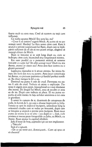 ‘Aşteaptâ-mă 65
foarte m ult cu sora m ea. C red că suntem cu toţii cam
tulburaţi.
C e naiba spunea M itch? Era sora lui, nu?
- Ce-ar fi să intrăm ? sugeră M itch. Ai putea să ne po­
vesteşti totul. H aideţi! Le făcu sem n către casă. Kate îi
aruncă o privire suspicioasă lui Ryan, după care se înde­
părtă suficient de el cât să n-o poată atinge, alegând să
meargă alături de M itch.
Ryan se întoarse şi se uită lung după ea, cum se
îndrepta către casă, încercând să-şi lim pezească m intea.
Era oare posibil ca o persoană străină să sem ene
într-atât cu soţia lui? Să aibă aceeaşi voce? D acă nu era
A nnie, atunci ce căuta aici? Avea de-a face cum va cu o
glum ă perversă?
Legănarea m ersului ei îi atrase atenţia. Iar inim a în ­
cepu să-i bată d in n ou cu putere. Avea exact constituţia
lui A nnie, cu picioare puternice şi fundul perfect tonifi-
at. Ba chiar m ergea la fel ca ea.
D estinul nu putea fi atât de crud. Dumnezeu nu pu­
tea fi atât de crud. Trebuia să existe o explicaţie. D u­
rerea îi săgetă p rin piept, în ju n g h iin d ce-i m ai răm ăsese
d in inim ă. D e dragul lui M itch, avea să asculte ce avea
ea de zis. D upă care trebuia să plece. El nu putea su­
porta să aibă m ereu în faţa ochilor am intirea a tot ceea
ce pierduse.
Ii urm ă în cam era de zi, d o m inată de canapeaua de
piele, în form ă de L, pe care o alesese îm preună cu Julia.
fem eia se opri în m ijlocul încăperii, uitându-se lung la
orizontul citadin care se vedea pe fereastră, d u p ă care
se întoarse şi aruncă o privire p rin încăpere. Ryan nu-şi
putea da seam a la ce se uita - sau după ce -, însă, cum
privirea ei trecea peste fotografiile cu Julia, cu M itch, cu
A nnie, Ryan ajunse la capătul răbdării.
Julia îl trase de braţ, şoptindu-i pe u n to n im plorator.
-T ăticule?
însă el o ignoră.
- De ce aţi venit aici, dom nişoară... C um aţi spus că
vă cheamă?
 