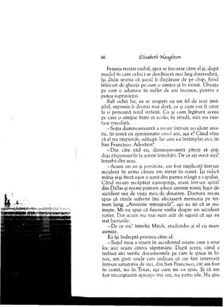 Femeia tresări vizibil, apoi se întoarse către el şi, după
m odul în care ochii i se deschiseră mai larg dintr-odată,
îşi dădu seam a că şocul îi dispăruse de pe chip, fiind
înlocuit de gheaţa pe care o sim ţea şi în inim ă. G heaţa
pe care o adunase în suflet de ani încoace, pentru a
putea supravieţui.
Sub ochii lui, ea se acoperi cu u n fel de scut invi­
zibil, expresia îi deveni mai dură, ca şi cum s-ar fi uitat
la o persoană total străină. C a şi cum legătura aceea
pe care o sim ţise între ei acolo, în stradă, nici nu exis­
tase vreodată.
-S o ţia dum neavoastră a m urit într-un accident avia­
tic, în urm ă cu aproxim ativ cinci ani, aşa e? C ân d văzu
că el nu răspunde, adăugă: Iar asta s-a întâm plat aici, în
San Francisco. Adevărat?
- D in câte văd eu, dum neavoastră păreţi să ştiţi
deja răspunsurile la aceste întrebări. D e ce aţi venit aici?
întrebă d in nou.
-A c u m un an şi jum ătate, am fost im plicată într-un
accident în urm a căruia am in trat în com ă. îşi ridică
m âna şi-şi frecă uşor o zonă d in partea stângă a capului.
C â n d mi-am recăpătat cunoştinţa, eram într-un spital
d in Dallas şi nu-m i puteam aduce am inte nim ic legat de
accident sau de viaţa m ea de dinainte. D octorii mi-au
spus că rănile suferite îm i afectaseră m em oria pe ter­
m en lung. „Am nezie retrogradă'*, aşa au zis că se n u ­
m eşte. M i s-a spus că fusese vorba despre un accident
rutier. D ar acum nu m ai su n t atât. de sigură că aşa au
stat lucrurile.
- De ce nu? întrebă M itch, studiind-o şi el cu m are
atenţie.
Ea îşi îndreptă privirea către el.
- Soţul m eu a m u rit în accidentul aviatic care a avut
loc aici acum câteva săptăm âni. D upă aceea, când a
trebuit să-i verific docum entele pe care le ţinea în bi­
rou, am găsit unele care indicau că am fost internată
într-un sanatoriu de aici, d in San Francisco, cât am fost
în com ă, nu în Texas, aşa cum mi s-a spus. Şi că am
fost inconştientă aproape trei ani, nu patru zile. N u ştiu
66 tElisabetk ‘N aughron
 