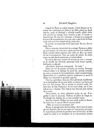 C apul lui Ryan se ridică repede. C ân d fem eia se în ­
toarse să o privească pe Julia şi îşi dădu părul pe după
ureche, reuşi să distingă o aluniţă rozalie aflată chiar
sub urechea ei stângă, între m axilar şi gât. O inim ă cu
susul în jos. Pe care el o sărutase, o linsese şi o m uşcase
în joacă de n enum ărate ori şi pe care o ştia la fel de bine
ca şi cum ar fi fost în tip ărită pe pielea lui.
în inim ă i se reaprinse focul speranţei. Ea era. Era în
viaţă. Era...
Făcu o m işcare, încercând să o atingă. Fem eia se dădu
u n pas înapoi, să evite asta; când privirile li se întâlniră,
Ryan cercetă atent expresia din ochii ei. Nici u n sem n
că l-ar ii recunoscut. N ici u n sem n de iubire. în ochii
aceia nu zări decât pustietate şi neîncredere.
îşi aduse din nou am inte de reacţia pe care o avusese
ea in stradă. Iar flăcările speranţei fură stinse repede,
înăbuşite cu gheaţă.
„A ccident. A m nezie retrogradă... în viaţă.'1
Sim ţi u n val de greaţă urcându-i pe esofag. întreaga
cam eră părea a se strânge în jurul lui, aceeaşi senzaţie
pe care o avusese la înm orm ântare, când conştientizase
dintr-odată că o pierduse pen tru totdeauna şi şocul îl
izbise ca o lovitură în m oalele capului.
D ar nu o pierduse. Era aici. Era adevărată. Indiferent
ce se întâm plase de nu m ai arăta ca atunci, un lucru to t
era clar. N u m urise. N u se urcase în avionul acela. Fu­
sese aici, în San Francisco, în to t acest tim p, iar el nici
m ăcar nu o căutase. N ici m ăcar nu-i trecuse p rin m inte
să o caute.
D intr-odată, îşi sim ţi plăm ânii goliţi de aer. Foto­
grafia îi căzu la picioare. T rebuia să plece de lângă ea.
D e lângă toţi, înainte de a o lua com plet razna.
Ieşi d in cam eră. H abar nu avea u n d e naiba se ducea,
în urrna lui, îl auzi pe M itch m urm urând:
-Ă ă ă , ne scuzi un m om ent, da?
Reuşi să ajungă până în bucătărie. A r fi vrut să m ear­
gă m ai departe, dar nu era sigur că-1 mai ţineau picioare­
le. Lipindu-şi palm ele de granitul rece al hiatului, îşi lăsă
capul în piept şi se m ulţum i să se concentreze asupra
68 ‘Efisabeth ‘liaugfxton
 